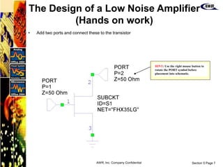Section 5 Page 7
AWR, Inc. Company Confidential
• Add two ports and connect these to the transistor
HINT: Use the right mouse button to
rotate the PORT symbol before
placement into schematic.
The Design of a Low Noise Amplifier
(Hands on work)
 