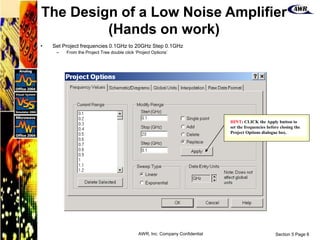 Section 5 Page 8
AWR, Inc. Company Confidential
• Set Project frequencies 0.1GHz to 20GHz Step 0.1GHz
– From the Project Tree double click ‘Project Options’
HINT: CLICK the Apply button to
set the frequencies before closing the
Project Options dialogue box.
The Design of a Low Noise Amplifier
(Hands on work)
 