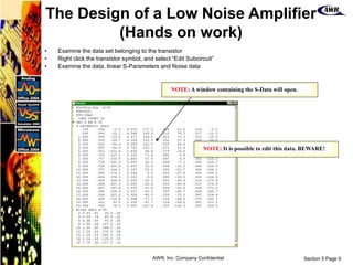 Section 5 Page 9
AWR, Inc. Company Confidential
• Examine the data set belonging to the transistor
• Right click the transistor symbol, and select “Edit Subcircuit”
• Examine the data, linear S-Parameters and Noise data
NOTE: A window containing the S-Data will open.
NOTE: It is possible to edit this data. BEWARE!
The Design of a Low Noise Amplifier
(Hands on work)
 