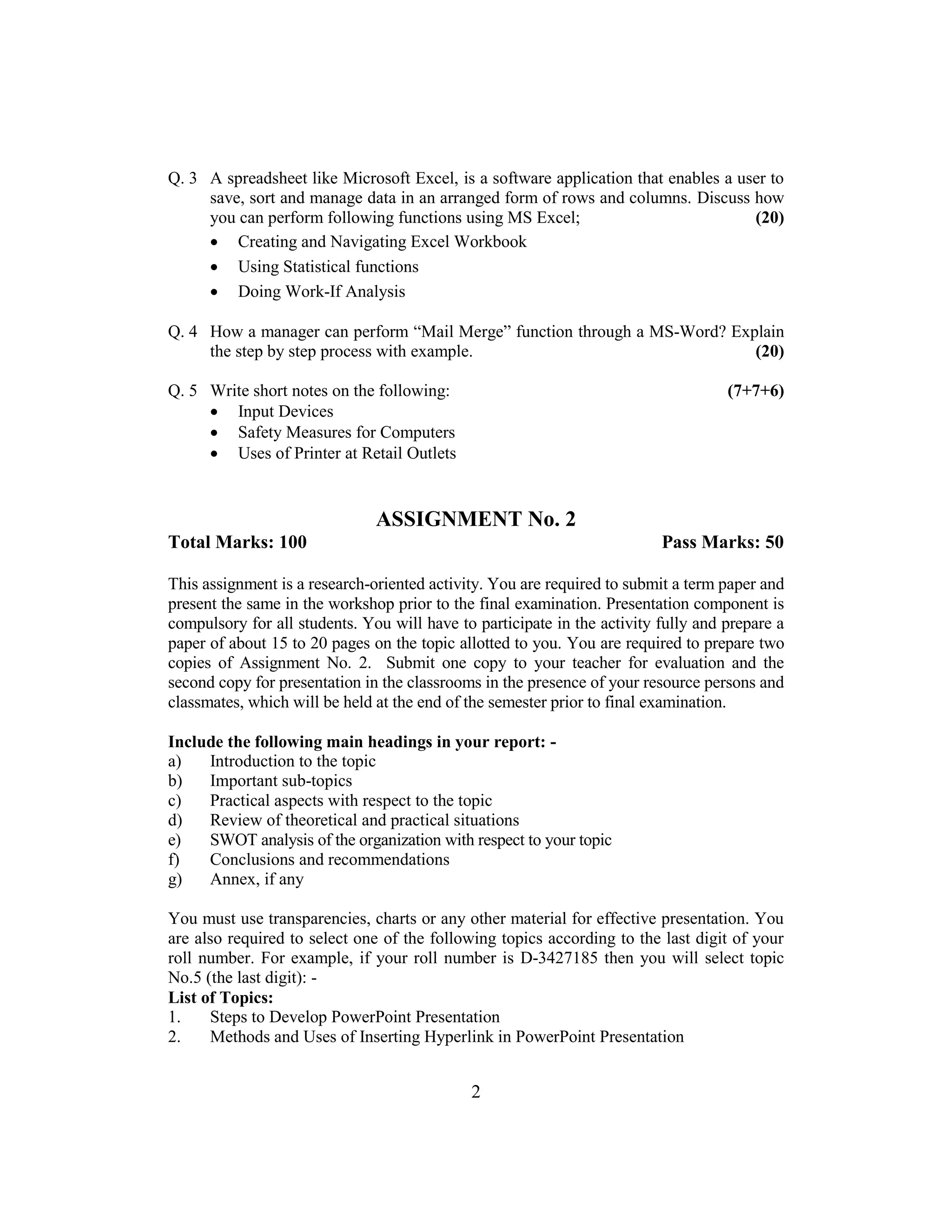 2
Q. 3 A spreadsheet like Microsoft Excel, is a software application that enables a user to
save, sort and manage data in an arranged form of rows and columns. Discuss how
you can perform following functions using MS Excel; (20)
 Creating and Navigating Excel Workbook
 Using Statistical functions
 Doing Work-If Analysis
Q. 4 How a manager can perform “Mail Merge” function through a MS-Word? Explain
the step by step process with example. (20)
Q. 5 Write short notes on the following: (7+7+6)
 Input Devices
 Safety Measures for Computers
 Uses of Printer at Retail Outlets
ASSIGNMENT No. 2
Total Marks: 100 Pass Marks: 50
This assignment is a research-oriented activity. You are required to submit a term paper and
present the same in the workshop prior to the final examination. Presentation component is
compulsory for all students. You will have to participate in the activity fully and prepare a
paper of about 15 to 20 pages on the topic allotted to you. You are required to prepare two
copies of Assignment No. 2. Submit one copy to your teacher for evaluation and the
second copy for presentation in the classrooms in the presence of your resource persons and
classmates, which will be held at the end of the semester prior to final examination.
Include the following main headings in your report: -
a) Introduction to the topic
b) Important sub-topics
c) Practical aspects with respect to the topic
d) Review of theoretical and practical situations
e) SWOT analysis of the organization with respect to your topic
f) Conclusions and recommendations
g) Annex, if any
You must use transparencies, charts or any other material for effective presentation. You
are also required to select one of the following topics according to the last digit of your
roll number. For example, if your roll number is D-3427185 then you will select topic
No.5 (the last digit): -
List of Topics:
1. Steps to Develop PowerPoint Presentation
2. Methods and Uses of Inserting Hyperlink in PowerPoint Presentation
 