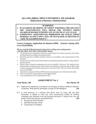 ALLAMA IQBAL OPEN UNIVERSITY, ISLAMABAD
(Department of Business Administration)
WARNING
1. PLAGIARISM OR HIRING OF GHOST WRITER(S) FOR SOLVING
THE ASSIGNMENT(S) WILL DEBAR THE STUDENT FROM
AWARD OF DEGREE/CERTIFICATE, IF FOUND AT ANY STAGE.
2. SUBMITTING ASSIGNMENT(S) BORROWED OR STOLEN FROM
OTHER(S) AS ONE’S OWN, WILL BE PENALIZED AS DEFINED IN
“AIOU PLAGIARISM POLICY”.
Course: Computer Applications for Business (9505) Semester: Spring, 2022
Level: PGD (HRM)
ASSIGNMENT No. 1
Total Marks: 100 Pass Marks: 50
Q. 1 Elaborate the importance of computers for managers working in different industries
of Pakistan. What specific advantages it brings for HR Managers? (20)
Q. 2 A word processor is a software that allows users to create, edit and print
documents. It enables to write text, store electronically, modify by entering
commands and characters from the keyboard and print it. Discuss how you can
perform following functions using MS Word; (20)
 Navigate the Word Window
 Spell and Grammar Check
 Using Smart Art Graphics
 