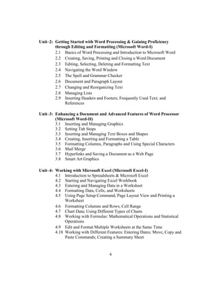 4
Unit–2: Getting Started with Word Processing & Gaining Proficiency
through Editing and Formatting (Microsoft Word-I)
2.1 Basics of Word Processing and Introduction to Microsoft Word
2.2 Creating, Saving, Printing and Closing a Word Document
2.3 Editing, Selecting, Deleting and Formatting Text
2.4 Navigating the Word Window
2.5 The Spell and Grammar Checker
2.6 Document and Paragraph Layout
2.7 Changing and Reorganizing Text
2.8 Managing Lists
2.9 Inserting Headers and Footers; Frequently Used Text; and
References
Unit–3: Enhancing a Document and Advanced Features of Word Processor
(Microsoft Word-II)
3.1 Inserting and Managing Graphics
3.2 Setting Tab Stops
3.3 Inserting and Managing Text Boxes and Shapes
3.4 Creating, Inserting and Formatting a Table
3.5 Formatting Columns, Paragraphs and Using Special Characters
3.6 Mail Merge
3.7 Hyperlinks and Saving a Document as a Web Page
3.8 Smart Art Graphics
Unit–4: Working with Microsoft Excel (Microsoft Excel-I)
4.1 Introduction to Spreadsheets & Microsoft Excel
4.2 Starting and Navigating Excel Workbook
4.3 Entering and Managing Data in a Worksheet
4.4 Formatting Data, Cells, and Worksheets
4.5 Using Page Setup Command, Page Layout View and Printing a
Worksheet
4.6 Formatting Columns and Rows; Cell Range
4.7 Chart Data; Using Different Types of Charts
4.8 Working with Formulas: Mathematical Operations and Statistical
Operations
4.9 Edit and Format Multiple Worksheets at the Same Time
4.10 Working with Different Features: Entering Dates; Move, Copy and
Paste Commands; Creating a Summary Sheet
 