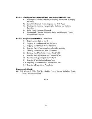 6
Unit–8: Getting Started with the Internet and Microsoft Outlook 2002
8.1 Starting with Internet Explorer; Navigating the Internet, Managing
Favorites
8.2 Search the Internet; Search Engines; and Web Pages
8.3 Starting with Outlook; Navigating the Outlook; and Outlook
Functions
8.4 Using Email Features of Outlook
8.5 The Outlook Calendar, Managing Tasks, and Managing Contact
Information in Outlook
Unit–9: Integration of MS Office Applications
9.1 Export Access Data to Excel
9.2 Copying Access Data to Word Document
9.3 Copying Excel Data to Word Document
9.4 Inserting Excel Chart into a PowerPoint Presentation
9.5 Creating Table in Word from Excel Data
9.6 Creating Excel Worksheet from a Word Table
9.7 Inserting and Linking an Excel Object in Word;
9.8 Revising and Updating a Linked Object
9.9 Inserting Word Outline in PowerPoint
9.10 Importing Excel Data into a PowerPoint Chart
9.11 Inserting a Hyperlink in PowerPoint
Recommended Book:
Go! With Microsoft Office 2007 By: Gaskin, Ferrett, Vargas, McLellan, Coyle,
Ferrett, Townsend and Fry.

 