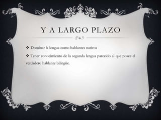 Y A LARGO PLAZO
 Dominar la lengua como hablantes nativos
 Tener conocimiento de la segunda lengua parecido al que posee el
verdadero hablante bilingüe.
 
