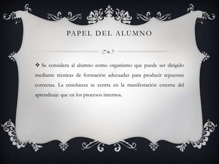 PAPEL DEL ALUMNO
 Se considera al alumno como organismo que puede ser dirigido
mediante técnicas de formación adecuadas para producir repuestas
correctas. La enseñanza se centra en la manifestación externa del
aprendizaje que en los procesos internos.
 