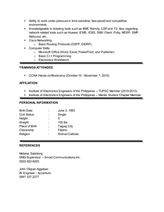  Ability to work under pressure in time-sensitive, fast-paced and competitive
environments
 Knowledgeable in ticketing tools such as BMC Remdy, CSP and T3. Also regarding
network related tools such as Huawei, ICMS, ICBS, SMU Client, Putty, MDSP, SMP,
Netscout, etc.
 Cisco Networking
o Basic Routing Protocols (OSPF, EIGRP)
 Computer Skills
o Microsoft Office (Word, Excel, PowerPoint, and Publisher)
o Basic C++ Programming
o Electronics Workbench
TRAININGS ATTENDED
 CCNA Hands-on/Bootcamp (October 10 - November 7, 2015)
AFFILIATION
 Institute of Electronics Engineers of the Philippines – TUPSC Member (2010-2013)
 Institute of Electronics Engineers of the Philippines – Manila Student Chapter Member
PERSONAL INFORMATION
Birth Date : June 3, 1993
Civil Status : Single
Height : 5’
Weight : 100 lbs
Place of Birth : Taguig City
Citizenship : Filipino
Religion : Roman Catholic
REFERENCES
Melanie Sabidong
SMG-Supervisor – Smart Communications Inc.
0922-922-6205
John Oliguer Aggabao
IN Engineer - Accenture
0947 337 2277
 