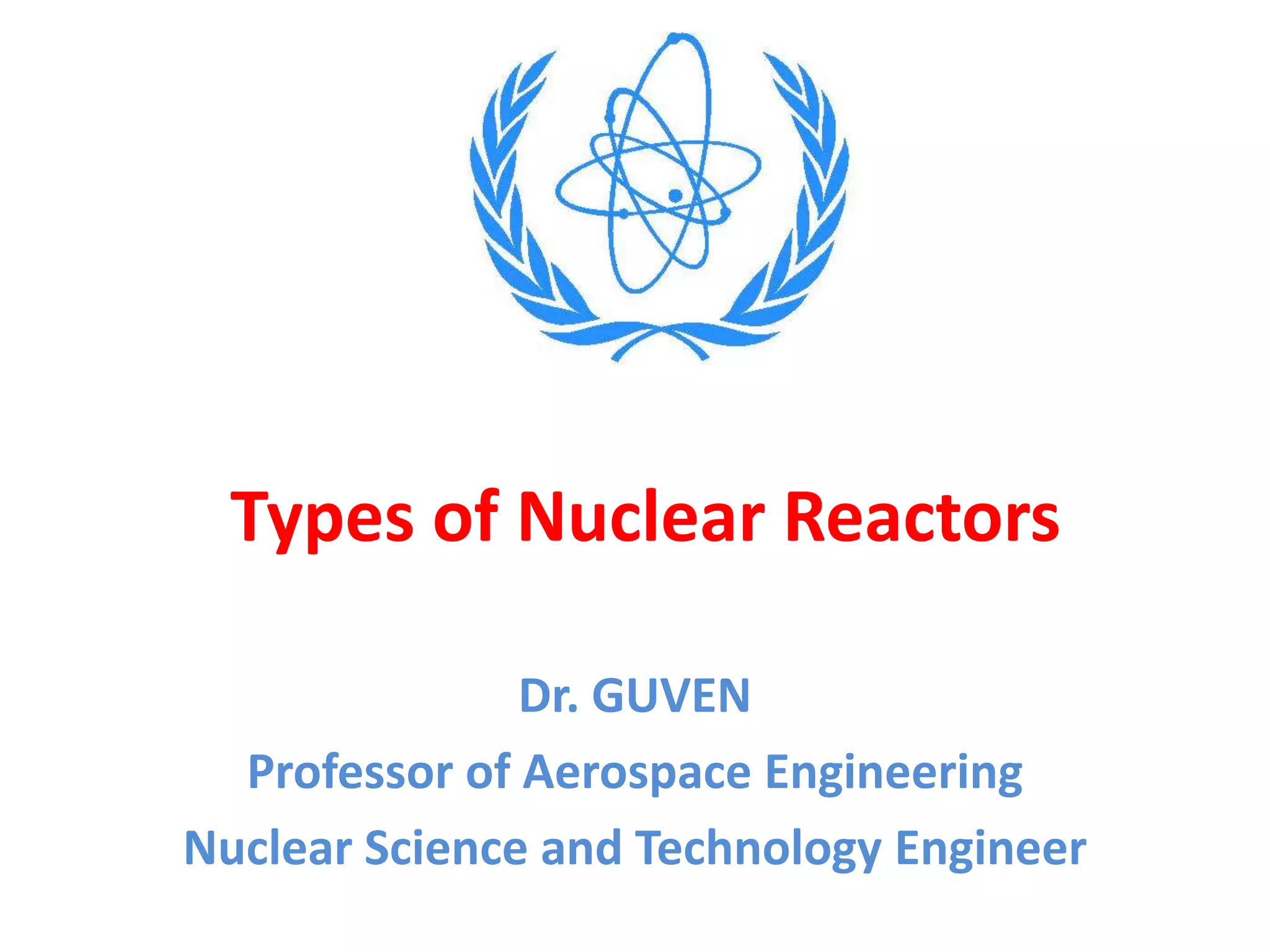 Types of Nuclear Reactors
Dr. GUVEN
Professor of Aerospace Engineering
Nuclear Science and Technology Engineer
 