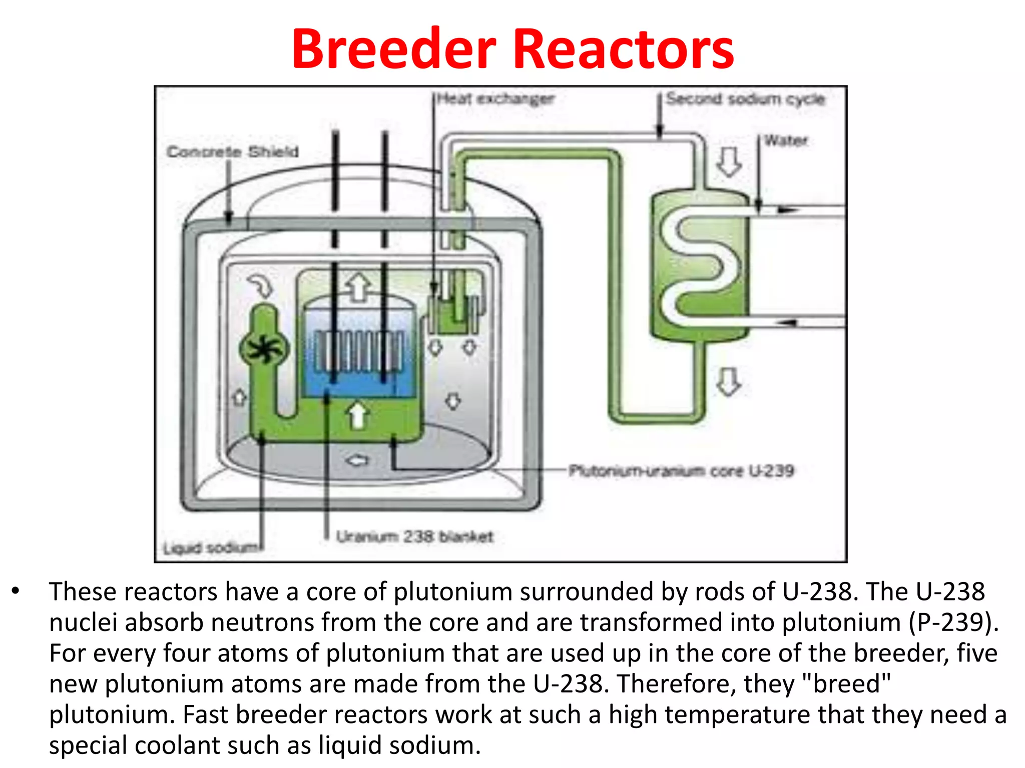 Breeder Reactors
• These reactors have a core of plutonium surrounded by rods of U-238. The U-238
nuclei absorb neutrons from the core and are transformed into plutonium (P-239).
For every four atoms of plutonium that are used up in the core of the breeder, five
new plutonium atoms are made from the U-238. Therefore, they "breed"
plutonium. Fast breeder reactors work at such a high temperature that they need a
special coolant such as liquid sodium.
 