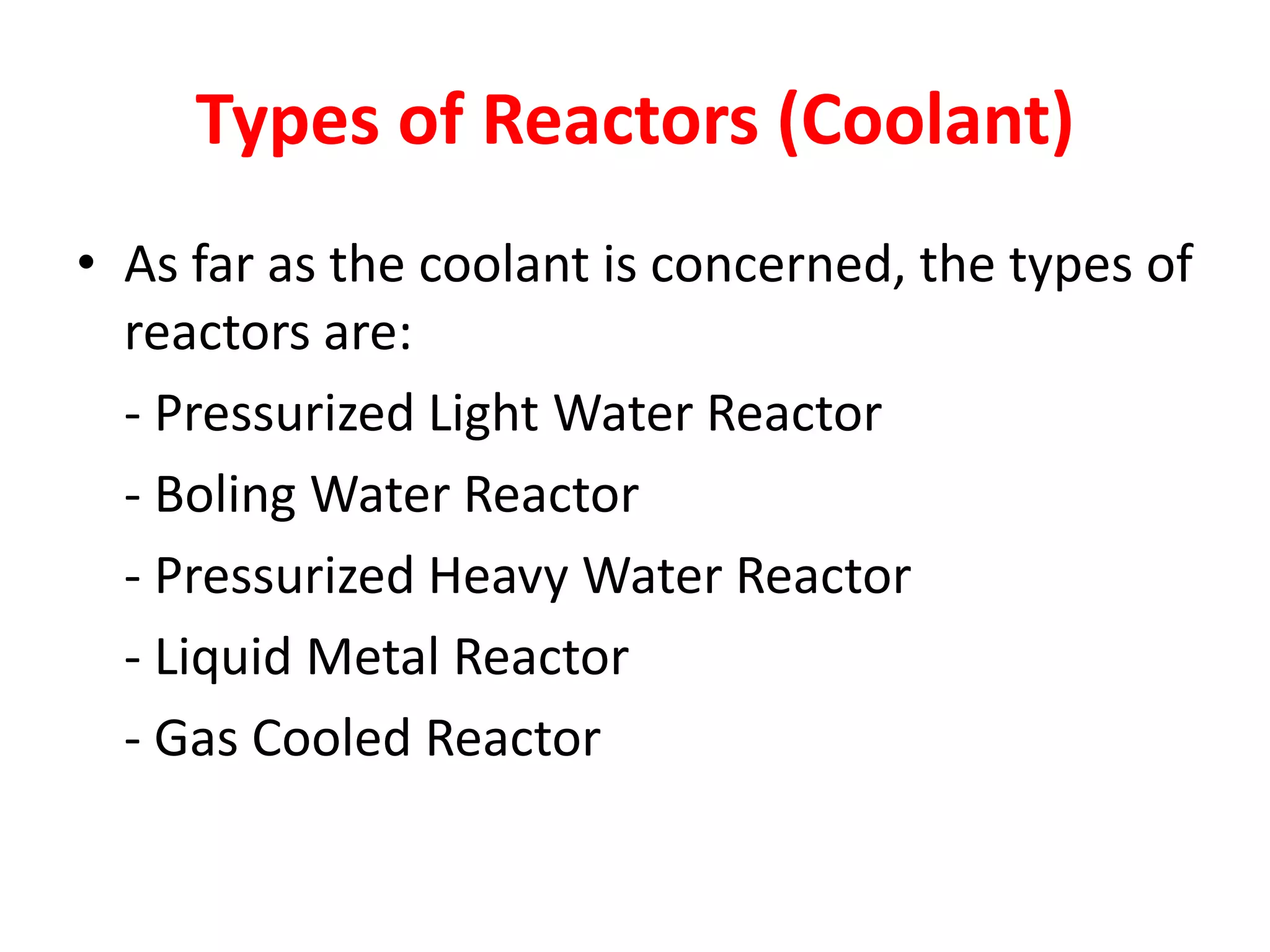 Types of Reactors (Coolant)
• As far as the coolant is concerned, the types of
reactors are:
- Pressurized Light Water Reactor
- Boling Water Reactor
- Pressurized Heavy Water Reactor
- Liquid Metal Reactor
- Gas Cooled Reactor
 