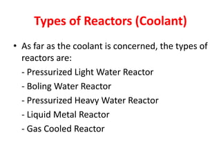 Types of Reactors (Coolant)
• As far as the coolant is concerned, the types of
reactors are:
- Pressurized Light Water Reactor
- Boling Water Reactor
- Pressurized Heavy Water Reactor
- Liquid Metal Reactor
- Gas Cooled Reactor
 