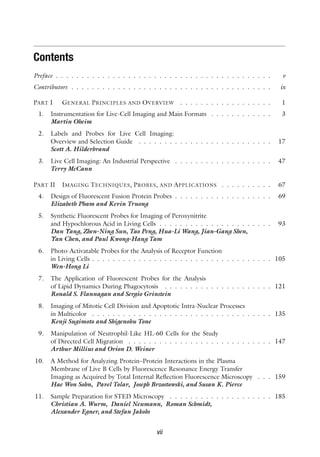 Contents
Preface . . . . . . . . . . . . . . . . . . . . . . . . . . . . . . . . . . . . . . . . . . v
Contributors . . . . . . . . . . . . . . . . . . . . . . . . . . . . . . . . . . . . . . . ix
PART I GENERAL PRINCIPLES AND OVERVIEW . . . . . . . . . . . . . . . . . . 1
1. Instrumentation for Live-Cell Imaging and Main Formats . . . . . . . . . . . . 3
Martin Oheim
2. Labels and Probes for Live Cell Imaging:
Overview and Selection Guide . . . . . . . . . . . . . . . . . . . . . . . . . . 17
Scott A. Hilderbrand
3. Live Cell Imaging: An Industrial Perspective . . . . . . . . . . . . . . . . . . . 47
Terry McCann
PART II IMAGING TECHNIQUES, PROBES, AND APPLICATIONS . . . . . . . . . . 67
4. Design of Fluorescent Fusion Protein Probes . . . . . . . . . . . . . . . . . . . 69
Elizabeth Pham and Kevin Truong
5. Synthetic Fluorescent Probes for Imaging of Peroxynitrite
and Hypochlorous Acid in Living Cells . . . . . . . . . . . . . . . . . . . . . . 93
Dan Yang, Zhen-Ning Sun, Tao Peng, Hua-Li Wang, Jian-Gang Shen,
Yan Chen, and Paul Kwong-Hang Tam
6. Photo-Activatable Probes for the Analysis of Receptor Function
in Living Cells . . . . . . . . . . . . . . . . . . . . . . . . . . . . . . . . . . . 105
Wen-Hong Li
7. The Application of Fluorescent Probes for the Analysis
of Lipid Dynamics During Phagocytosis . . . . . . . . . . . . . . . . . . . . . 121
Ronald S. Flannagan and Sergio Grinstein
8. Imaging of Mitotic Cell Division and Apoptotic Intra-Nuclear Processes
in Multicolor . . . . . . . . . . . . . . . . . . . . . . . . . . . . . . . . . . . 135
Kenji Sugimoto and Shigenobu Tone
9. Manipulation of Neutrophil-Like HL-60 Cells for the Study
of Directed Cell Migration . . . . . . . . . . . . . . . . . . . . . . . . . . . . 147
Arthur Millius and Orion D. Weiner
10. A Method for Analyzing Protein–Protein Interactions in the Plasma
Membrane of Live B Cells by Fluorescence Resonance Energy Transfer
Imaging as Acquired by Total Internal Reflection Fluorescence Microscopy . . . 159
Hae Won Sohn, Pavel Tolar, Joseph Brzostowski, and Susan K. Pierce
11. Sample Preparation for STED Microscopy . . . . . . . . . . . . . . . . . . . . 185
Christian A. Wurm, Daniel Neumann, Roman Schmidt,
Alexander Egner, and Stefan Jakobs
vii
 