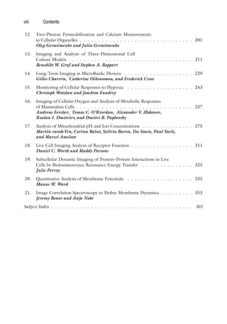 viii Contents
12. Two-Photon Permeabilization and Calcium Measurements
in Cellular Organelles . . . . . . . . . . . . . . . . . . . . . . . . . . . . . . . 201
Oleg Gerasimenko and Julia Gerasimenko
13. Imaging and Analysis of Three-Dimensional Cell
Culture Models . . . . . . . . . . . . . . . . . . . . . . . . . . . . . . . . . . 211
Benedikt W. Graf and Stephen A. Boppart
14. Long-Term Imaging in Microfluidic Devices . . . . . . . . . . . . . . . . . . . 229
Gilles Charvin, Catherine Oikonomou, and Frederick Cross
15. Monitoring of Cellular Responses to Hypoxia . . . . . . . . . . . . . . . . . . 243
Christoph Wotzlaw and Joachim Fandrey
16. Imaging of Cellular Oxygen and Analysis of Metabolic Responses
of Mammalian Cells . . . . . . . . . . . . . . . . . . . . . . . . . . . . . . . . 257
Andreas Fercher, Tomas C. O’Riordan, Alexander V. Zhdanov,
Ruslan I. Dmitriev, and Dmitri B. Papkovsky
17. Analysis of Mitochondrial pH and Ion Concentrations . . . . . . . . . . . . . . 275
Martin vandeVen, Corina Balut, Szilvia Baron, Ilse Smets, Paul Steels,
and Marcel Ameloot
18. Live Cell Imaging Analysis of Receptor Function . . . . . . . . . . . . . . . . . 311
Daniel C. Worth and Maddy Parsons
19. Subcellular Dynamic Imaging of Protein–Protein Interactions in Live
Cells by Bioluminescence Resonance Energy Transfer . . . . . . . . . . . . . . 325
Julie Perroy
20. Quantitative Analysis of Membrane Potentials . . . . . . . . . . . . . . . . . . 335
Manus W. Ward
21. Image Correlation Spectroscopy to Define Membrane Dynamics . . . . . . . . . 353
Jeremy Bonor and Anja Nohe
Subject Index . . . . . . . . . . . . . . . . . . . . . . . . . . . . . . . . . . . . . . . 365
 