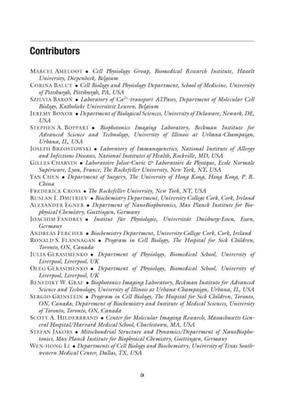 Contributors
MARCEL AMELOOT • Cell Physiology Group, Biomedical Research Institute, Hasselt
University, Diepenbeek, Belgium
CORINA BALUT • Cell Biology and Physiology Department, School of Medicine, University
of Pittsburgh, Pittsburgh, PA, USA
SZILVIA BARON • Laboratory of Ca2+
-transport ATPases, Department of Molecular Cell
Biology, Katholieke Universiteit Leuven, Belgium
JEREMY BONOR • Department of Biological Sciences, University of Delaware, Newark, DE,
USA
STEPHEN A. BOPPART • Biophotonics Imaging Laboratory, Beckman Institute for
Advanced Science and Technology, University of Illinois at Urbana-Champaign,
Urbana, IL, USA
JOSEPH BRZOSTOWSKI • Laboratory of Immunogenetics, National Institute of Allergy
and Infectious Diseases, National Institutes of Health, Rockville, MD, USA
GILLES CHARVIN • Laboratoire Joliot-Curie & Laboratoire de Physique, Ecole Normale
Supérieure, Lyon, France; The Rockefeller University, New York, NY, USA
YAN CHEN • Department of Surgery, The University of Hong Kong, Hong Kong, P. R.
China
FREDERICK CROSS • The Rockefeller University, New York, NY, USA
RUSLAN I. DMITRIEV • Biochemistry Department, University College Cork, Cork, Ireland
ALEXANDER EGNER • Department of NanoBiophotonics, Max Planck Institute for Bio-
physical Chemistry, Goettingen, Germany
JOACHIM FANDREY • Institut für Physiologie, Universität Duisburg-Essen, Essen,
Germany
ANDREAS FERCHER • Biochemistry Department, University College Cork, Cork, Ireland
RONALD S. FLANNAGAN • Program in Cell Biology, The Hospital for Sick Children,
Toronto, ON, Canada
JULIA GERASIMENKO • Department of Physiology, Biomedical School, University of
Liverpool, Liverpool, UK
OLEG GERASIMENKO • Department of Physiology, Biomedical School, University of
Liverpool, Liverpool, UK
BENEDIKT W. GRAF • Biophotonics Imaging Laboratory, Beckman Institute for Advanced
Science and Technology, University of Illinois at Urbana-Champaign, Urbana, IL, USA
SERGIO GRINSTEIN • Program in Cell Biology, The Hospital for Sick Children, Toronto,
ON, Canada; Department of Biochemistry and Institute of Medical Sciences, University
of Toronto, Toronto, ON, Canada
SCOTT A. HILDERBRAND • Center for Molecular Imaging Research, Massachusetts Gen-
eral Hospital/Harvard Medical School, Charlestown, MA, USA
STEFAN JAKOBS • Mitochondrial Structure and Dynamics/Department of NanoBiopho-
tonics, Max Planck Institute for Biophysical Chemistry, Goettingen, Germany
WEN-HONG LI • Departments of Cell Biology and Biochemistry, University of Texas South-
western Medical Center, Dallas, TX, USA
ix
 