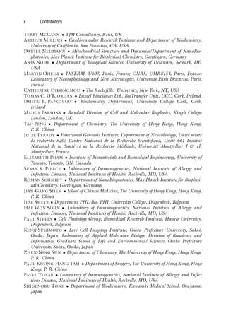 x Contributors
TERRY MCCANN • TJM Consultancy, Kent, UK
ARTHUR MILLIUS • Cardiovascular Research Institute and Department of Biochemistry,
University of California, San Francisco, CA, USA
DANIEL NEUMANN • Mitochondrial Structure and Dynamics/Department of NanoBio-
photonics, Max Planck Institute for Biophysical Chemistry, Goettingen, Germany
ANJA NOHE • Department of Biological Sciences, University of Delaware, Newark, DE,
USA
MARTIN OHEIM • INSERM, U603, Paris, France; CNRS, UMR8154, Paris, France;
Laboratory of Neurophysiology and New Microscopies, University Paris Descartes, Paris,
France
CATHERINE OIKONOMOU • The Rockefeller University, New York, NY, USA
TOMAS C. O’RIORDAN • Luxcel Biosciences Ltd., BioTransfer Unit, UCC, Cork, Ireland
DMITRI B. PAPKOVSKY • Biochemistry Department, University College Cork, Cork,
Ireland
MADDY PARSONS • Randall Division of Cell and Molecular Biophysics, King’s College
London, London, UK
TAO PENG • Department of Chemistry, The University of Hong Kong, Hong Kong,
P. R. China
JULIE PERROY • Functional Genomic Institute, Department of Neurobiology, Unité mixte
de recherche 5203 Centre National de la Recherche Scientifique, Unité 661 Institut
National de la Santé et de la Recherche Médicale, Université Montpellier I & II,
Montpellier, France
ELIZABETH PHAM • Institute of Biomaterials and Biomedical Engineering, University of
Toronto, Toronto, ON, Canada
SUSAN K. PIERCE • Laboratory of Immunogenetics, National Institute of Allergy and
Infectious Diseases, National Institutes of Health, Rockville, MD, USA
ROMAN SCHMIDT • Department of NanoBiophotonics, Max Planck Institute for Biophysi-
cal Chemistry, Goettingen, Germany
JIAN-GANG SHEN • School of Chinese Medicine, The University of Hong Kong, Hong Kong,
P. R. China
ILSE SMETS • Department PHL-Bio, PHL University College, Diepenbeek, Belgium
HAE WON SOHN • Laboratory of Immunogenetics, National Institute of Allergy and
Infectious Diseases, National Institutes of Health, Rockville, MD, USA
PAUL STEELS • Cell Physiology Group, Biomedical Research Institute, Hasselt University,
Diepenbeek, Belgium
KENJI SUGIMOTO • Live Cell Imaging Institute, Osaka Prefecture University, Sakai,
Osaka, Japan; Laboratory of Applied Molecular Biology, Division of Bioscience and
Informatics, Graduate School of Life and Environmental Sciences, Osaka Prefecture
University, Sakai, Osaka, Japan
ZHEN-NING SUN • Department of Chemistry, The University of Hong Kong, Hong Kong,
P. R. China
PAUL KWONG-HANG TAM • Department of Surgery, The University of Hong Kong, Hong
Kong, P. R. China
PAVEL TOLAR • Laboratory of Immunogenetics, National Institute of Allergy and Infec-
tious Diseases, National Institutes of Health, Rockville, MD, USA
SHIGENOBU TONE • Department of Biochemistry, Kawasaki Medical School, Okayama,
Japan
 