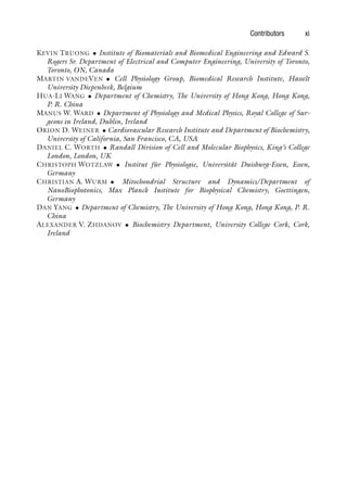 Contributors xi
KEVIN TRUONG • Institute of Biomaterials and Biomedical Engineering and Edward S.
Rogers Sr. Department of Electrical and Computer Engineering, University of Toronto,
Toronto, ON, Canada
MARTIN VANDEVEN • Cell Physiology Group, Biomedical Research Institute, Hasselt
University Diepenbeek, Belgium
HUA-LI WANG • Department of Chemistry, The University of Hong Kong, Hong Kong,
P. R. China
MANUS W. WARD • Department of Physiology and Medical Physics, Royal College of Sur-
geons in Ireland, Dublin, Ireland
ORION D. WEINER • Cardiovascular Research Institute and Department of Biochemistry,
University of California, San Francisco, CA, USA
DANIEL C. WORTH • Randall Division of Cell and Molecular Biophysics, King’s College
London, London, UK
CHRISTOPH WOTZLAW • Institut für Physiologie, Universität Duisburg-Essen, Essen,
Germany
CHRISTIAN A. WURM • Mitochondrial Structure and Dynamics/Department of
NanoBiophotonics, Max Planck Institute for Biophysical Chemistry, Goettingen,
Germany
DAN YANG • Department of Chemistry, The University of Hong Kong, Hong Kong, P. R.
China
ALEXANDER V. ZHDANOV • Biochemistry Department, University College Cork, Cork,
Ireland
 
