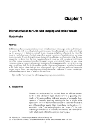 Chapter 1
Instrumentation for Live-Cell Imaging and Main Formats
Martin Oheim
Abstract
Unlike immunofluorescence confocal microscopy of fixed samples or microscopic surface analysis in mate-
rial sciences that both involve largely indestructible samples, life-cell imaging focuses on live cells. Imag-
ing live specimen is by definition minimally invasive imaging, and photon efficiency is the primordial
concern, even before issues of spatial, temporal or, spectral resolution, of acquisition speed and image
contrast come in. Beyond alerting the reader that good live-cell images are often not the crisp showcase
images that you know from the front page, this chapter is concerned with providing a fresh look on
one of the routine instruments in modern biological research. Irrespective of whether you are a young
researcher setting up your own lab or a senior investigator choosing equipment for a new project, at some
stage you will most likely face decision making on what (fluorescence) imaging set-up to buy. In as much
as this choice is about a long-lived and often relatively costly piece of equipment and, more importantly,
impacts on your future experimental program, this choice can be a tricky one. It involves considering a
multitude of parameters, some of which are discussed here.
Key words: Fluorescence, live-cell imaging, microscopy, instrumentation.
1. Introduction
Fluorescence microscopy has evolved from an add-on contrast
mode of the laboratory light microscope to a puzzling mul-
titude of formats probing different aspects of molecular fluo-
rophores. Classically requiring nothing else but a bright white
light source for wide-field illumination (often termed a “burner”),
a set of fluorophore-specific filters housed and purchased as a pre-
assembled “cube,” and an imaging detector (“camera”), the rapid
technological evolution of scientific instruments has involved vir-
tually all elements of the fluorescence microscope.
D.B. Papkovsky (ed.), Live Cell Imaging, Methods in Molecular Biology 591,
DOI 10.1007/978-1-60761-404-3 1, © Humana Press, a part of Springer Science+Business Media, LLC 2010
3
 