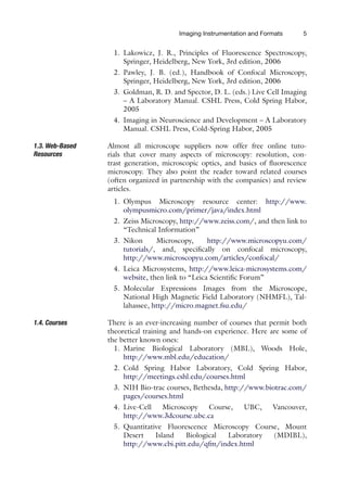 Imaging Instrumentation and Formats 5
1. Lakowicz, J. R., Principles of Fluorescence Spectroscopy,
Springer, Heidelberg, New York, 3rd edition, 2006
2. Pawley, J. B. (ed.), Handbook of Confocal Microscopy,
Springer, Heidelberg, New York, 3rd edition, 2006
3. Goldman, R. D. and Spector, D. L. (eds.) Live Cell Imaging
– A Laboratory Manual. CSHL Press, Cold Spring Habor,
2005
4. Imaging in Neuroscience and Development – A Laboratory
Manual. CSHL Press, Cold-Spring Habor, 2005
1.3. Web-Based
Resources
Almost all microscope suppliers now offer free online tuto-
rials that cover many aspects of microscopy: resolution, con-
trast generation, microscopic optics, and basics of fluorescence
microscopy. They also point the reader toward related courses
(often organized in partnership with the companies) and review
articles.
1. Olympus Microscopy resource center: http://www.
olympusmicro.com/primer/java/index.html
2. Zeiss Microscopy, http://www.zeiss.com/, and then link to
“Technical Information”
3. Nikon Microscopy, http://www.microscopyu.com/
tutorials/, and, specifically on confocal microscopy,
http://www.microscopyu.com/articles/confocal/
4. Leica Microsystems, http://www.leica-microsystems.com/
website, then link to “Leica Scientific Forum”
5. Molecular Expressions Images from the Microscope,
National High Magnetic Field Laboratory (NHMFL), Tal-
lahassee, http://micro.magnet.fsu.edu/
1.4. Courses There is an ever-increasing number of courses that permit both
theoretical training and hands-on experience. Here are some of
the better known ones:
1. Marine Biological Laboratory (MBL), Woods Hole,
http://www.mbl.edu/education/
2. Cold Spring Habor Laboratory, Cold Spring Habor,
http://meetings.cshl.edu/courses.html
3. NIH Bio-trac courses, Bethesda, http://www.biotrac.com/
pages/courses.html
4. Live-Cell Microscopy Course, UBC, Vancouver,
http://www.3dcourse.ubc.ca
5. Quantitative Fluorescence Microscopy Course, Mount
Desert Island Biological Laboratory (MDIBL),
http://www.cbi.pitt.edu/qfm/index.html
 