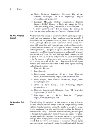 6 Oheim
6. Marine Biological Association, Plymouth, The Microe-
lectrode Techniques for Cell Physiology, http://
www.mba.ac.uk/events.php
7. European Molecular Biology Organization, Practical
Courses, EMBO Course on Light Microscopy in Living
Cells, Heidelberg, http://www.mba.ac.uk/events.php
A more comprehensive list is found by linking to
http://www.olympusfluoview.com/resources/courses.html
1.5. Free Photonics
Journals
Another valuable source of information for beginning as well as
confirmed microscopists is freely available monthly journals. A
particularity of the photonics market, there are quite a few of
them. Although often in close (sometimes all-too-close) prox-
imity with advertiser and manufacturer opinion, these publica-
tions are a showcase of recent developments in optics, microscopy,
and biophotonics. They provide up-to-date information on new
equipment, notable technical achievements, and provide an excel-
lent overview of trade fairs and meetings, both to come (which
is good if you are to chose components for your microscope),
or in the form of brief synopses, reviewing recent trends. While
not replacing the academic literature, they certainly broaden your
horizon and keep you connected to the often rapidly evolving
technology at no extra cost.
1. Photonics Spectra
2. Europhotonics
3. Biophotonics International, all three from Photonics
Media, Laurin Publishing, http://www.photonics.com
4. BioTechniques, from Informa Healthcare, http://www.
biotechniques.com
5. Optics & Laser Europe, IOP Publishing, http://
www.optics.org
6. Photonik international (German) from AT-Fachverlag,
http://www.photonik.de
7. Photoniques, de la Société Française d’Optique,
http://www.photoniques.com
1.6. Keep Your Cells
Alive
When imaging live samples, the first question arising is how to
use the limited photon budget without compromising sample
viability. Careful controls should be made to develop a quan-
titative notion of how the used intensities affect the biological
process under study. The result is often surprising because pho-
todamage starts gradually before obvious signs occur. For exam-
ple, two studies investigating how ample was two-photon photo-
damage when imaging intracellular free calcium ([Ca2+
]i) (1, 2)
found that the slope and kinetics of neuronal calcium signals
were attenuated much earlier than electrophysiological signs of
 