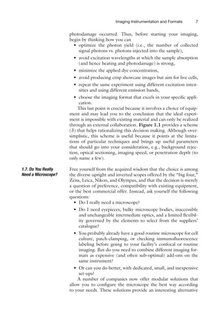 Imaging Instrumentation and Formats 7
photodamage occurred. Thus, before starting your imaging,
begin by thinking how you can
• optimize the photon yield (i.e., the number of collected
signal photons vs. photons injected into the sample),
• avoid excitation wavelengths at which the sample absorption
(and hence heating and photodamage) is strong,
• minimize the applied dye concentration,
• avoid producing crisp showcase images but aim for live cells,
• repeat the same experiment using different excitation inten-
sities and using different emission bands,
• choose the imaging format that excels in your specific appli-
cation.
This last point is crucial because it involves a choice of equip-
ment and may lead you to the conclusion that the ideal experi-
ment is impossible with existing material and can only be realized
through an external collaboration. Figure 1.1 provides a scheme
(3) that helps rationalizing this decision making. Although over-
simplistic, this scheme is useful because it points at the limita-
tions of particular techniques and brings up useful parameters
that should go into your consideration, e.g., background rejec-
tion, optical sectioning, imaging speed, or penetration depth (to
only name a few).
1.7. Do You Really
Need a Microscope?
Free yourself from the acquired wisdom that the choice is among
the diverse upright and inverted scopes offered by the “big four,”
Zeiss, Leica, Nikon, and Olympus, and that the decision is merely
a question of preference, compatibility with existing equipment,
or the best commercial offer. Instead, ask yourself the following
questions:
• Do I really need a microscope?
• Do I need eyepieces, bulky microscope bodies, inaccessible
and unchangeable intermediate optics, and a limited flexibil-
ity governed by the elements to select from the suppliers’
catalogue?
• You probably already have a good routine microscope for cell
culture, patch-clamping, or checking immunofluorescence
labeling before going to your facility’s confocal or routine
imaging. But do you need to combine different imaging for-
mats as expensive (and often sub-optimal) add-ons on the
same instrument?
• Or can you do better, with dedicated, small, and inexpensive
set-ups?
A number of companies now offer modular solutions that
allow you to configure the microscope the best way according
to your needs. These solutions provide an interesting alternative
 