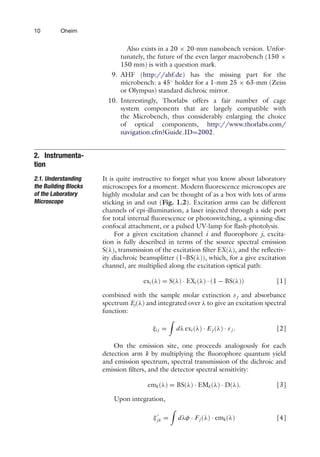 10 Oheim
Also exists in a 20 × 20-mm nanobench version. Unfor-
tunately, the future of the even larger macrobench (150 ×
150 mm) is with a question mark.
9. AHF (http://ahf.de) has the missing part for the
microbench: a 45◦
holder for a 1-mm 25 × 63-mm (Zeiss
or Olympus) standard dichroic mirror.
10. Interestingly, Thorlabs offers a fair number of cage
system components that are largely compatible with
the Microbench, thus considerably enlarging the choice
of optical components, http://www.thorlabs.com/
navigation.cfm?Guide ID=2002.
2. Instrumenta-
tion
2.1. Understanding
the Building Blocks
of the Laboratory
Microscope
It is quite instructive to forget what you know about laboratory
microscopes for a moment. Modern fluorescence microscopes are
highly modular and can be thought of as a box with lots of arms
sticking in and out (Fig. 1.2). Excitation arms can be different
channels of epi-illumination, a laser injected through a side port
for total internal fluorescence or photoswitching, a spinning-disc
confocal attachment, or a pulsed UV-lamp for flash-photolysis.
For a given excitation channel i and fluorophore j, excita-
tion is fully described in terms of the source spectral emission
S(λ), transmission of the excitation filter EX(λ), and the reflectiv-
ity diachroic beamsplitter (1–BS(λ)), which, for a give excitation
channel, are multiplied along the excitation optical path:
exi (λ) = S(λ) · EXi (λ) · (1 − BS(λ)) [1]
combined with the sample molar extinction εj and absorbance
spectrum Ej(λ) and integrated over λ to give an excitation spectral
function:
ξi j =

dλ exi (λ) · E j (λ) · εj . [2]
On the emission site, one proceeds analogously for each
detection arm k by multiplying the fluorophore quantum yield
and emission spectrum, spectral transmission of the dichroic and
emission filters, and the detector spectral sensitivity:
emk(λ) = BS(λ) · EMk(λ) · D(λ). [3]
Upon integration,
ξ
jk =

dλφ · Fj (λ) · emk(λ) [4]
 