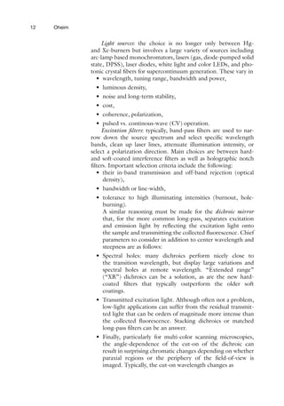 12 Oheim
Light sources: the choice is no longer only between Hg-
and Xe-burners but involves a large variety of sources including
arc-lamp based monochromators, lasers (gas, diode-pumped solid
state, DPSS), laser diodes, white light and color LEDs, and pho-
tonic crystal fibers for supercontinuum generation. These vary in
• wavelength, tuning range, bandwidth and power,
• luminous density,
• noise and long-term stability,
• cost,
• coherence, polarization,
• pulsed vs. continous-wave (CV) operation.
Excitation filters: typically, band-pass filters are used to nar-
row down the source spectrum and select specific wavelength
bands, clean up laser lines, attenuate illumination intensity, or
select a polarization direction. Main choices are between hard-
and soft-coated interference filters as well as holographic notch
filters. Important selection criteria include the following:
• their in-band transmission and off-band rejection (optical
density),
• bandwidth or line-width,
• tolerance to high illuminating intensities (burnout, hole-
burning).
A similar reasoning must be made for the dichroic mirror
that, for the more common long-pass, separates excitation
and emission light by reflecting the excitation light onto
the sample and transmitting the collected fluorescence. Chief
parameters to consider in addition to center wavelength and
steepness are as follows:
• Spectral holes: many dichroics perform nicely close to
the transition wavelength, but display large variations and
spectral holes at remote wavelength. “Extended range”
(“XR”) dichroics can be a solution, as are the new hard-
coated filters that typically outperform the older soft
coatings.
• Transmitted excitation light. Although often not a problem,
low-light applications can suffer from the residual transmit-
ted light that can be orders of magnitude more intense than
the collected fluorescence. Stacking dichroics or matched
long-pass filters can be an answer.
• Finally, particularly for multi-color scanning microscopies,
the angle-dependence of the cut-on of the dichroic can
result in surprising chromatic changes depending on whether
paraxial regions or the periphery of the field-of-view is
imaged. Typically, the cut-on wavelength changes as
 
