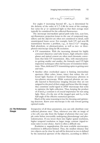 Imaging Instrumentation and Formats 13
λ(θ) = λ0

1 − (sinθ/neff)2, [6]
For angles θ increasing beyond 45◦
, neff is determined by
the dichroic of the order of 1.7–1.86 for most of the coatings,
but varies for p- or s-polarized light so that their average must
typically be considered for the collected fluorescence.
The microscope intermediate optical path (tube lens, scan lens,
epi-illuminator, projection lenses in the case of compound mag-
nifiers) and the objective are often not considered in detail, until
unanticipated losses occur. For example, both UV and near-IR
transmission become a problem, e.g., in fura-2 Ca2+
imaging,
flash photolysis, or photoactivation, as well as two- or three-
photon microscopy using far-IR excitation.
• UV transmission. With the increasing demand for highly
corrected objectives (and tube lenses), high refractive index
glasses and optical cement are often used chromatic correc-
tions that limit UV transmission. Also, with microelectron-
ics getting smaller and smaller, the formerly used UV-light
inspection techniques often fail because of resolution limita-
tions. Thus, dedicated UV-transmitting optics is getting rarer
and rarer.
• Another often overlooked aspect is limiting intermediate
apertures (filter cubes, lenses, irises) that reduce the col-
lected light fraction of scattered fluorescence photons in
two-photon microscopy. While scattered photons are usu-
ally rejected in fluorescence imaging (because they are not
assigned to the pixel of their origin and hence blur the image)
they constitute useful signal in 2PEF microscopy that seeks
to optimize the light collection. Thus, keeping the product
of d sin(θeff) constant is of crucial importance for not using
light. Here, d is the size of the imaged spot and θeff is the
half-angle of the effective numerical aperture.
Much of the same reasoning is true for choosing and optimiz-
ing detectors. Know your microscope is the rule toward getting
optimal results.
2.2. The Performance
Triangle
Irrespective of all these parameters, you can only distribute your
collected photons once. Thus, whenever you take an image of
a live cell, you take from the budget of photons that your sam-
ple emits before irreversibly undergoing photodamage and pho-
todestruction. If you invest them into higher spatial resolution,
higher temporal resolution or larger image contrast (signal-to-
noise ratio) is your choice. And it is often a difficult one.
Resolution vs. magnification. On most available microscopes,
resolution is diffraction-limited. Thus, the smallest distance that
two objects can be close by and still be detected as two is defined
by the numerical aperture of the objective, according to Abbe’s
 