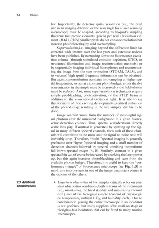 14 Oheim
law. Importantly, the detector spatial resolution (i.e., the pixel
size in an imaging detector, or the scan angle for a laser-scanning
microscope) must be adapted, according to Nyquist’s sampling
theorem: two picture elements (pixels) per resel (resolution ele-
ment), 0.61λ/(NA). Smaller pixels do not enhance resolution but
increase photobleaching by void oversampling.
Superresolution, i.e., imaging beyond the diffraction limit has
attracted wide interest over the last years and extensive reviews
have been published. By narrowing down the fluorescence excita-
tion volume (through stimulated emission depletion, STED, or
structured illumination and image reconstruction methods) or
by sequentially imaging individual fluorophores and reconstruct-
ing the image from the sum projection (STORM, PALM, and
its variants) high spatial frequency information can be obtained.
But again, superresolution translates into sampling at higher spa-
tial frequencies, so that at a constant photo budget, either the dye
concentration in the sample must be increased or the field-of-view
must be reduced. Also, some super-resolution techniques require
sample pre-bleaching, photoactivation, or the STED beam in
addition to the conventional excitation light. It is safe to say
that for many of these exciting developments, a critical evaluation
of the photodamage resulting in the live samples still has to be
done.
Image contrast comes from the number of meaningful sig-
nal photons over the unwanted background in a given fluores-
cence detection channel. Thus, spectral considerations directly
come into play. If contrast is generated by splitting up the sig-
nal in many different spectral channels, then each of these chan-
nels will contribute to the noise and the signal-to-noise ratio will
inevitably drop. Therefore, “multi-”spectral imaging is generally
preferable over “hyper-”spectral imaging and a small number of
detection channels followed by spectral unmixing outperforms
full-blown spectral images (4, 5). Similarly, contrast in a given
spectral bin can of course be increased by cranking the laser power
up, but this again increases photobleaching and tears from the
available photon budget. Therefore, it is useful to keep the “per-
formance triangle” of fluorescence microscopy (see Fig. 1.3) in
mind, any improvement in one of the image parameters comes at
the expense of the others.
2.3. Additional
Considerations
• Long-term observation of live samples critically relies on con-
stant observation conditions, both in terms of the instrument
(i.e., maintaining the focal stability and minimizing thermal
drift) and of the biological sample (control of physiologi-
cal temperature, ambient CO2, and humidity levels). Due to
condensation, placing the entire microscope in an incubator
is not preferred, but many suppliers offer small-on stage or
plexiglass-box incubators that can be fitted to many routine
microscopes.
 