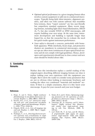 16 Oheim
• Optimal optical performance in a given imaging format often
involves custom equipment or add-ons to commercial micro-
scopes. Typically being fairly labor-intensive, alignment sen-
sitive, and often run with custom software that resembles
beta-versions, these “expert systems” are less user-friendly
but outperform standard equipment. Many recent imag-
ing formats, including light-sheet based illumination, HILO
(6, 7), but also versatile STED or 2PEF microscopes, still
require building your own setup. At the same time, instru-
ment development and building is typically longer than
hoped for, so that the researcher has to evaluate the need
for quick results against instrument performance.
• Laser safety is obviously a concern, particularly with home-
built apparatus. While interlocks, beam stops, and protective
shutters are mandatory in commercial microscopes, custom
set-ups are often more reminiscent of open optical bench sys-
tems and do not comply with legal guidelines. Hence, devel-
opers and experimenters should stay in close contact and new
users should be briefed about risks.
3. Concluding
Remarks
Neither does this introduction replace a careful reading of the
original papers describing different imaging formats nor does it
replace making your own experience with the equipment you
bought. But it alerts the reader to consider some parameters that
are not so obvious when looking at microscope brochures and
reading the often very condensed “materials and methods” sec-
tions. If there is a simple conclusion, then it is this: know your
microscope. It pays for your research and your next budget.
References
1. Hopt, A. and E. Neher, Highly nonlinear
photodammage in two-photon fluorescence mi-
croscopy. Biophys. J., 2001. 80(4): 2029–36.
2. Koester, H.J., et al., Ca2+
fluorescence imag-
ing with pico- and femtosecond two-photon
excitation: signal and photodamage. Biophys.
J., 1999. 77(4): 2226–36.
3. Frigault, M.M., et al., Live-cell imaging: tips
and tools. Biophys. J., 2009. 96(3): Supple-
ment 1, 30a.
4. Nadrigny, F., et al., Detecting fluorescent pro-
tein expression and co-localization on single
secretory vesicles with linear spectral unmixing.
Eur. J. Biophys., 2006. 35(6): 533–47.
5. Neher, R.A. and E. Neher, Optimizing imag-
ing parameters for the separation of multi-
ple labels in a fluorescence image. J. Microsc.,
2004. 213(1): 46–62.
6. Tokunaga, M., N. Imamoto, and K. Sakata-
Sogawa, Highly inclined thin illumina-
tion enables clear single-molecule imag-
ing in cells. Nat. Methods, 2008. 5:
159–61.
7. van’t Hoff, M., V. de Sars, and M. Oheim,
A programmable light engine for quan-
titative single-molecule TIRF and HILO
imaging. Opt. Express, 2008. 16(22):
18495–504.
 