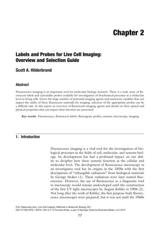 Chapter 2
Labels and Probes for Live Cell Imaging:
Overview and Selection Guide
Scott A. Hilderbrand
Abstract
Fluorescence imaging is an important tool for molecular biology research. There is a wide array of flu-
orescent labels and activatable probes available for investigation of biochemical processes at a molecular
level in living cells. Given the large number of potential imaging agents and numerous variables that can
impact the utility of these fluorescent materials for imaging, selection of the appropriate probes can be
a difficult task. In this report an overview of fluorescent imaging agents and details on their optical and
physical properties that can impact their function are presented.
Key words: Fluorescence, fluorescent labels, fluorogenic probes, sensors, microscopy, imaging.
1. Introduction
Fluorescence imaging is a vital tool for the investigation of bio-
logical processes in the fields of cell, molecular, and systems biol-
ogy. Its development has had a profound impact on our abil-
ity to decipher how these systems function at the cellular and
molecular level. The development of fluorescence microscopy as
an investigative tool has its origins in the 1850s with the first
descriptions of “refrangible radiations” from biological materials
by George Stokes (1). These radiations were later named fluo-
rescence. However, the use of fluorescence as a diagnostic tool
in microscopy would remain undeveloped until the construction
of the first UV light microscopes by August Köhler in 1904 (2).
Not long after the work of Köhler, the first purpose-built fluores-
cence microscopes were prepared, but it was not until the 1960s
D.B. Papkovsky (ed.), Live Cell Imaging, Methods in Molecular Biology 591,
DOI 10.1007/978-1-60761-404-3 2, © Humana Press, a part of Springer Science+Business Media, LLC 2010
17
 