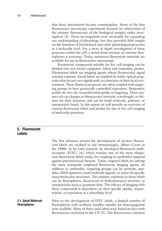 18 Hilderbrand
that these instruments became commonplace. Some of the first
fluorescence microscopy experiments focused on observation of
the intrinsic fluorescence of the biological samples under inves-
tigation (3). These investigations were invaluable for expanding
our understanding of physiology, but they provided little insight
on the function of biochemical and other physiological processes
at a molecular level. For a more in depth investigation of these
processes within the cell, a switch from intrinsic to extrinsic fluo-
rophores is necessary. Today, numerous fluorescent materials are
available for use in fluorescence microscopy.
Fluorescent compounds suitable for live cell imaging can be
divided into two broad categories: labels and responsive probes.
Fluorescent labels are imaging agents whose fluorescence signal
remains constant. Good labels are typified by stable optical prop-
erties that do not vary significantly as a function of their local envi-
ronment. These fluorescent species are often coupled with target-
ing groups or have genetically controlled expression. Responsive
probes do not rely on preferential uptake or targeting. These sen-
sors rely on changes in fluorescence intensity, wavelength, or life-
time for their function, and can be small molecule, polymer, or
nanoparticle based. In this report we will provide an overview of
current fluorescent labels and probes for use in live cell imaging
of molecular processes.
2. Fluorescent
Labels
The first advances toward the development of modern fluores-
cent labels are credited to the immunologist, Albert Coons in
the 1940s. In his early research, he developed fluorescein isoth-
iocyanate (FITC) (4), which remains one of the most ubiqui-
tous fluorescent labels today, for coupling to antibodies targeted
against pneumococcal bacteria. Today, targeted labels are among
the most commonly employed fluorescent imaging agents. In
addition to antibodies, targeting groups can be proteins, pep-
tides, DNA aptamers, small molecule ligands, or stains for specific
macromolecular structures. The emissive reporters in these labels
can be fluorophores, fluorescent or bioluminescent proteins, or
nanoparticles such as quantum dots. The efficacy of imaging with
these compounds is dependent on their specific uptake, seques-
tration, or expression at a subcellular level.
2.1. Small Molecule
Fluorophores
Prior to the development of FITC labels, a limited number of
fluorophores with synthetic handles suitable for bioconjugation
were available. Many of these early labels were based on dyes with
fluorescence excitation in the UV (5). The fluorescence emission
 