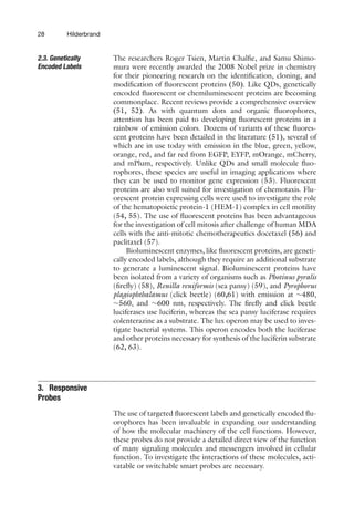 28 Hilderbrand
2.3. Genetically
Encoded Labels
The researchers Roger Tsien, Martin Chalfie, and Samu Shimo-
mura were recently awarded the 2008 Nobel prize in chemistry
for their pioneering research on the identification, cloning, and
modification of fluorescent proteins (50). Like QDs, genetically
encoded fluorescent or chemiluminescent proteins are becoming
commonplace. Recent reviews provide a comprehensive overview
(51, 52). As with quantum dots and organic fluorophores,
attention has been paid to developing fluorescent proteins in a
rainbow of emission colors. Dozens of variants of these fluores-
cent proteins have been detailed in the literature (51), several of
which are in use today with emission in the blue, green, yellow,
orange, red, and far red from EGFP, EYFP, mOrange, mCherry,
and mPlum, respectively. Unlike QDs and small molecule fluo-
rophores, these species are useful in imaging applications where
they can be used to monitor gene expression (53). Fluorescent
proteins are also well suited for investigation of chemotaxis. Flu-
orescent protein expressing cells were used to investigate the role
of the hematopoietic protein-1 (HEM-1) complex in cell motility
(54, 55). The use of fluorescent proteins has been advantageous
for the investigation of cell mitosis after challenge of human MDA
cells with the anti-mitotic chemotherapeutics docetaxel (56) and
paclitaxel (57).
Bioluminescent enzymes, like fluorescent proteins, are geneti-
cally encoded labels, although they require an additional substrate
to generate a luminescent signal. Bioluminescent proteins have
been isolated from a variety of organisms such as Photinus pyralis
(firefly) (58), Renilla reniformis (sea pansy) (59), and Pyrophorus
plagiophthalamus (click beetle) (60,61) with emission at ∼480,
∼560, and ∼600 nm, respectively. The firefly and click beetle
luciferases use luciferin, whereas the sea pansy luciferase requires
colenterazine as a substrate. The lux operon may be used to inves-
tigate bacterial systems. This operon encodes both the luciferase
and other proteins necessary for synthesis of the luciferin substrate
(62, 63).
3. Responsive
Probes
The use of targeted fluorescent labels and genetically encoded flu-
orophores has been invaluable in expanding our understanding
of how the molecular machinery of the cell functions. However,
these probes do not provide a detailed direct view of the function
of many signaling molecules and messengers involved in cellular
function. To investigate the interactions of these molecules, acti-
vatable or switchable smart probes are necessary.
 