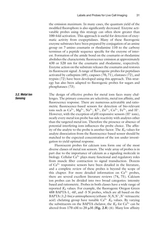 Labels and Probes for Live Cell Imaging 31
the emission maximum. In many cases, the quantum yield of the
modified fluorophore is also significantly decreased. Enzyme acti-
vatable probes using this strategy can often show greater than
100-fold activation. This approach is useful for detection of enzy-
matic activity from exopeptidases. Many of these fluorogenic
enzyme substrates have been prepared by conjugation of an amine
group on 7-amino coumarin or rhodamine 110 to the carboxy
terminus of a peptide sequence specific for the enzyme of inter-
est. Formation of the amide bond on the coumarin or rhodamine
abolishes the characteristic fluorescence emission at approximately
430 or 520 nm for the coumarin and rhodamine, respectively.
Enzyme action on the substrate releases the coumarin and restores
its fluorescent signal. A range of fluorogenic probes for peptidases
activated by cathepsins (69), caspases (70, 71), elastases (72), and
trypsin (72) have been developed using this approach. This strat-
egy has also been adapted to fluorogenic probes for sugars and
phosphatases (73).
3.2. Metal Ion
Sensing
The design of effective probes for metal ions faces many chal-
lenges. The primary concerns are selectivity, metal ion affinity, and
fluorescence response. There are numerous activatable and ratio-
metric fluorescence-based sensors for detection of bio-relevant
ions such as Ca2+
, Mg2+
, Na2+
, K2+
, Zn2+
, Cu2+
, Fe3+
, and H+
.
However, with the exception of pH responsive sensors (H+
ions),
nearly every metal ion probe has side reactivity with analytes other
than the targeted metal ion. Therefore the presence or absence of
potential interfering ions influences the probe choice. The affin-
ity of the analyte to the probe is another factor. The Kd values for
analyte dissociation from the fluorescence-based sensor should be
matched to the expected concentration of the ion under investi-
gation to yield optimal response.
Fluorescent probes for calcium ions form one of the most
diverse classes of metal ion sensors. The wide array of probes is in
part due to the importance of calcium as a signaling molecule in
biology. Cellular Ca2+
plays many functional and regulatory roles
from muscle fiber contraction to signal transduction. Dozens
of Ca2+
responsive sensors have been detailed in the literature,
and a complete review of these probes is beyond the scope of
this chapter. For more detailed information on Ca2+
probes,
there are several excellent literature reviews (74, 75). Calcium
ion probes can be divided into two broad categories: intensity
based and ratiometric. Probes in both classes have a wide range of
reported Kd values. For example, the fluorogenic Oregon Green
488 BAPTA-1, -6F, and -5 N probes, which are all based on the
BAPTA (1,2-bis(o-aminophenoxy)ethane-N,N,N 
,N 
-tetraacetic
acid) chelating group have tunable Ca2+
Kd values. By varying
the substituents on the BAPTA chelator, the Kd for Ca2+
can be
altered from 170 nM to 20 ␮M (Fig. 2.8) (6). Many low affinity
 