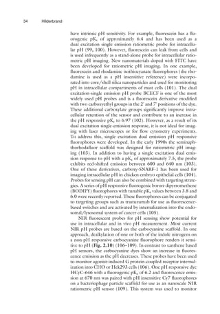 34 Hilderbrand
have intrinsic pH sensitivity. For example, fluorescein has a flu-
orogenic pKa of approximately 6.4 and has been used as a
dual excitation single emission ratiometric probe for intracellu-
lar pH (99, 100). However, fluorescein can leak from cells and
is used infrequently as a stand-alone probe for intracellular ratio-
metric pH imaging. New nanomaterials doped with FITC have
been developed for ratiometric pH imaging. In one example,
fluorescein and rhodamine isothiocyanate fluorophores (the rho-
damine is used as a pH insensitive reference) were incorpo-
rated into core/shell silica nanoparticles and used for monitoring
pH in intracellular compartments of mast cells (101). The dual
excitation-single emission pH probe BCECF is one of the most
widely used pH probes and is a fluorescein derivative modified
with two carboxyethyl groups in the 2
and 7
positions of the dye.
These additional carboxylate groups significantly improve intra-
cellular retention of the sensor and contribute to an increase in
the pH responsive pKa to 6.97 (102). However, as a result of its
dual excitation single-emission response, it is not ideal for imag-
ing with laser microscopes or for flow cytometry experiments.
To address this, single excitation dual emission pH responsive
fluorophores were developed. In the early 1990s the seminaph-
thorhodafluor scaffold was designed for ratiometric pH imag-
ing (103). In addition to having a single excitation dual emis-
sion response to pH with a pKa of approximately 7.5, the probe
exhibits red-shifted emission between 600 and 640 nm (103).
One of these derivatives, carboxy-SNARF-1 has been used for
imaging intracellular pH in chicken embryo epithelial cells (104).
Probes for sensing pH can also be combined with targeting strate-
gies. A series of pH responsive fluorogenic boron-dipyrromethene
(BODIPY) fluorophores with tunable pKa values between 3.8 and
6.0 were recently reported. These fluorophores can be conjugated
to targeting groups such as trastuzumab for use as fluorescence-
based switches and are activated by internalization into the endo-
somal/lysosomal system of cancer cells (105).
NIR fluorescent probes for pH sensing show potential for
use in intracellular and in vivo pH measurement. Most current
NIR pH probes are based on the carbocyanine scaffold. In one
approach, dealkylation of one or both of the indole nitrogens on
a non-pH responsive carbocyanine fluorophore renders it sensi-
tive to pH (Fig. 2.10) (106–109). In contrast to xanthene based
pH sensors, the carbocyanine dyes show an increase in fluores-
cence emission as the pH decreases. These probes have been used
to monitor agonist-induced G protein-coupled receptor internal-
ization into CHO or Hek293 cells (106). One pH responsive dye
HCyC-646 with a fluorogenic pKa of 6.2 and fluorescence emis-
sion at 670 nm was paired with pH insensitive Cy7 fluorophores
on a bacteriophage particle scaffold for use as an nanoscale NIR
ratiometric pH sensor (109). This system was used to monitor
 