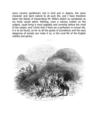 every country gentleman; but in kind and in degree, the same
character and spirit extend to all such life, and I have therefore
taken the liberty of transcribing Mr. Willis’s sketch as completely as
my limits would admit. Nothing, were a volume written on the
subject, could bring it more palpably and correctly before the mind
of the reader; and I think that if there be a perfection in human life,
it is to be found, so far as all the goods of providence and the easy
elegances of society can make it so, in the rural life of the English
nobility and gentry.
 