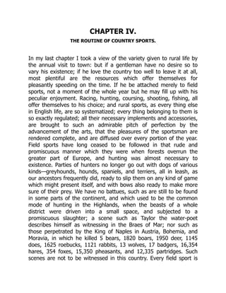 CHAPTER IV.
THE ROUTINE OF COUNTRY SPORTS.
In my last chapter I took a view of the variety given to rural life by
the annual visit to town: but if a gentleman have no desire so to
vary his existence; if he love the country too well to leave it at all,
most plentiful are the resources which offer themselves for
pleasantly speeding on the time. If he be attached merely to field
sports, not a moment of the whole year but he may fill up with his
peculiar enjoyment. Racing, hunting, coursing, shooting, fishing, all
offer themselves to his choice; and rural sports, as every thing else
in English life, are so systematized; every thing belonging to them is
so exactly regulated; all their necessary implements and accessories,
are brought to such an admirable pitch of perfection by the
advancement of the arts, that the pleasures of the sportsman are
rendered complete, and are diffused over every portion of the year.
Field sports have long ceased to be followed in that rude and
promiscuous manner which they were when forests overrun the
greater part of Europe, and hunting was almost necessary to
existence. Parties of hunters no longer go out with dogs of various
kinds—greyhounds, hounds, spaniels, and terriers, all in leash, as
our ancestors frequently did, ready to slip them on any kind of game
which might present itself, and with bows also ready to make more
sure of their prey. We have no battues, such as are still to be found
in some parts of the continent, and which used to be the common
mode of hunting in the Highlands, when the beasts of a whole
district were driven into a small space, and subjected to a
promiscuous slaughter; a scene such as Taylor the water-poet
describes himself as witnessing in the Braes of Mar; nor such as
those perpetrated by the King of Naples in Austria, Bohemia, and
Moravia, in which he killed 5 bears, 1820 boars, 1950 deer, 1145
does, 1625 roebucks, 1121 rabbits, 13 wolves, 17 badgers, 16,354
hares, 354 foxes, 15,350 pheasants, and 12,335 partridges. Such
scenes are not to be witnessed in this country. Every field sport is
 