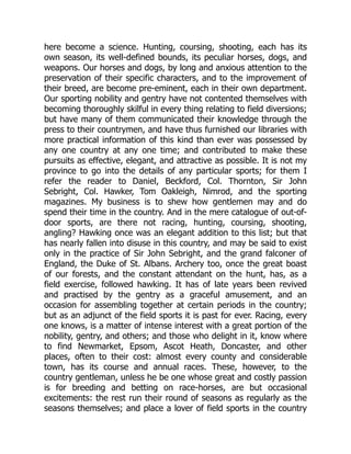 here become a science. Hunting, coursing, shooting, each has its
own season, its well-defined bounds, its peculiar horses, dogs, and
weapons. Our horses and dogs, by long and anxious attention to the
preservation of their specific characters, and to the improvement of
their breed, are become pre-eminent, each in their own department.
Our sporting nobility and gentry have not contented themselves with
becoming thoroughly skilful in every thing relating to field diversions;
but have many of them communicated their knowledge through the
press to their countrymen, and have thus furnished our libraries with
more practical information of this kind than ever was possessed by
any one country at any one time; and contributed to make these
pursuits as effective, elegant, and attractive as possible. It is not my
province to go into the details of any particular sports; for them I
refer the reader to Daniel, Beckford, Col. Thornton, Sir John
Sebright, Col. Hawker, Tom Oakleigh, Nimrod, and the sporting
magazines. My business is to shew how gentlemen may and do
spend their time in the country. And in the mere catalogue of out-of-
door sports, are there not racing, hunting, coursing, shooting,
angling? Hawking once was an elegant addition to this list; but that
has nearly fallen into disuse in this country, and may be said to exist
only in the practice of Sir John Sebright, and the grand falconer of
England, the Duke of St. Albans. Archery too, once the great boast
of our forests, and the constant attendant on the hunt, has, as a
field exercise, followed hawking. It has of late years been revived
and practised by the gentry as a graceful amusement, and an
occasion for assembling together at certain periods in the country;
but as an adjunct of the field sports it is past for ever. Racing, every
one knows, is a matter of intense interest with a great portion of the
nobility, gentry, and others; and those who delight in it, know where
to find Newmarket, Epsom, Ascot Heath, Doncaster, and other
places, often to their cost: almost every county and considerable
town, has its course and annual races. These, however, to the
country gentleman, unless he be one whose great and costly passion
is for breeding and betting on race-horses, are but occasional
excitements: the rest run their round of seasons as regularly as the
seasons themselves; and place a lover of field sports in the country
 