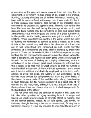 at any point of the year, and one or more of them are ready for his
enjoyment. Is it winter? He has choice of all, except it be angling.
Hunting, coursing, shooting, are all in their full season. Hunting, as I
have said, is more confined in its range than it was anciently; but it
is more regular, less fatiguing, less savage in its character, more
complete in its practice and appointments. There is now neither the
boar, the bear, nor the wolf, to try the courage of our youth, and
stag and buck hunting may be considered as rare and almost local
amusements,—but we may quote the words of a great authority as
to the position which hunting occupies amongst the rural sports of
England. “There is certainly no country in the world, where the sport
of hunting on horseback is carried to such a height as in Great
Britain at the present day, and where the pleasures of a fox-chase
are so well understood, and conducted on such purely scientific
principles. It is considered the beau idéal of hunting by those who
pursue it. There can be no doubt, that it is infinitely superior to stag-
hunting, for the real sportsman can only enjoy that chase, when the
deer is sought for, and found like other game which are pursued by
hounds. In the case of finding an out-lying fallow-deer, which is
unharboured in this manner, great sport is frequently afforded; but
this is rarely to be met with in Great Britain: so that fox-hunting is
now the chief amusement of the true British sportsman: and a noble
one it is—the artifices and dexterity employed by this lively, crafty
animal, to avoid the dogs, are worthy of our admiration, as he
exhibits more devices for self-preservation than any other beast of
the chase. In many parts of this and the sister island, hare-hunting
is much followed, but fox-hunters consider it as a sport only fit for
women and old men,—but, although it is less arduous than that of
the fox-chase, there are charms attached to it which compensate for
the hard riding of the other.”
I do not enter here into the question of cruelty in this sport, nor
into the other question of injury resulting from it to crops and
fences, on which grounds many so strongly object to hunting, and
on the former ground, indeed, to all field sports. Lord Byron, for
instance, thought hunting a barbarous amusement, fit only for a
barbarous country. It is not my intention to undertake the defence of
 