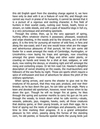 this old English sport from the standing charge against it, we here
have only to deal with it as a feature of rural life; and though one
cannot say much in praise of its humanity, it cannot be denied that it
is a pursuit of a vigorous and exciting character. A fine field of
hunters in their scarlet coats, rushing over forest, heath, fence or
stream, on noble steeds, and with a pack of beautiful dogs in full cry,
is a very picturesque and animating spectacle.
Through the winter, then, up to the very approach of spring,
hunting offers whatever charms it possesses; pheasant, woodcock
and snipe shooting, in the woods and by the streams, are in all their
glory. It is the time for pursuing all manner of wild fowl, in fens and
along the sea-coast; and if any one would know what are the eager
and adventurous pleasures of that pursuit, let him join some old
fowler for a week amongst the reeds of Cambridge, Huntingdon, or
Lincolnshire,—now laying his traps and springes, now crouching
amongst the green masses of flags and other water plants, or
crawling on hands and knees for a shot at teal, widgeon, or wild
duck; now visiting the decoys, or shooting right and left amongst the
rising and contorting snipes. Or let him read Col. Hawker’s delightful
description of swivel shooting on the coasts, the mud-launchers and
followers of the sea flocks by night. Those are sports which require a
spice of enthusiasm and love of adventure far above the pitch of the
ordinary sportsman.
When spring arrives, and warns the shooter to give rest to the
creatures of his pursuit, that they may pair, produce, and rear their
broods; as he lays down the gun, he can take up the angle. Many a
keen and devoted old sportsman, however, never knows when to lay
down the gun. Though he will no longer fire at game, he likes
through the spring and summer months to carry his gun on his arm
through the woods, to knock down what he calls vermin,—stoats,
weazels, polecats, jays, magpies, hawks, owls; all those creatures
that destroy game, or their young broods, or suck their eggs. He is
fond of spying out the nests of partridges and pheasants, and from
time to time marking their progress. It is a grand anticipative
pleasure to him when, passing along the furrow of the standing
corn, his old pointer, or favourite spaniel starts the young birds just
 