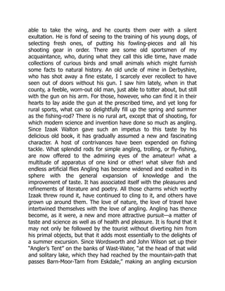 able to take the wing, and he counts them over with a silent
exultation. He is fond of seeing to the training of his young dogs, of
selecting fresh ones, of putting his fowling-pieces and all his
shooting gear in order. There are some old sportsmen of my
acquaintance, who, during what they call this idle time, have made
collections of curious birds and small animals which might furnish
some facts to natural history. An old uncle of mine in Derbyshire,
who has shot away a fine estate, I scarcely ever recollect to have
seen out of doors without his gun. I saw him lately, when in that
county, a feeble, worn-out old man, just able to totter about, but still
with the gun on his arm. For those, however, who can find it in their
hearts to lay aside the gun at the prescribed time, and yet long for
rural sports, what can so delightfully fill up the spring and summer
as the fishing-rod? There is no rural art, except that of shooting, for
which modern science and invention have done so much as angling.
Since Izaak Walton gave such an impetus to this taste by his
delicious old book, it has gradually assumed a new and fascinating
character. A host of contrivances have been expended on fishing
tackle. What splendid rods for simple angling, trolling, or fly-fishing,
are now offered to the admiring eyes of the amateur! what a
multitude of apparatus of one kind or other! what silver fish and
endless artificial flies Angling has become widened and exalted in its
sphere with the general expansion of knowledge and the
improvement of taste. It has associated itself with the pleasures and
refinements of literature and poetry. All those charms which worthy
Izaak threw round it, have continued to cling to it, and others have
grown up around them. The love of nature, the love of travel have
intertwined themselves with the love of angling. Angling has thence
become, as it were, a new and more attractive pursuit—a matter of
taste and science as well as of health and pleasure. It is found that it
may not only be followed by the tourist without diverting him from
his primal objects, but that it adds most essentially to the delights of
a summer excursion. Since Wordsworth and John Wilson set up their
“Angler’s Tent” on the banks of Wast-Water, “at the head of that wild
and solitary lake, which they had reached by the mountain-path that
passes Barn-Moor-Tarn from Eskdale,” making an angling excursion
 