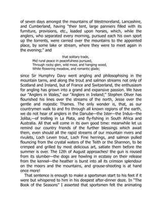 of seven days amongst the mountains of Westmoreland, Lancashire,
and Cumberland, having “their tent, large panniers filled with its
furniture, provisions, etc., loaded upon horses, which, while the
anglers, who separated every morning, pursued each his own sport
up the torrents, were carried over the mountains to the appointed
place, by some lake or stream, where they were to meet again in
the evening;” and
that solitary trade,
Mid rural peace in peacefulness pursued,
Through rocky glen, wild moor, and hanging wood,
White flowering meadow, and romantic glade;
since Sir Humphry Davy went angling and philosophising in the
mountain tarns, and along the trout and salmon streams not only of
Scotland and Ireland, but of France and Switzerland, the enthusiasm
for angling has grown into a grand and expansive passion. We have
our “Anglers in Wales,” our “Anglers in Ireland;” Stephen Oliver has
flourished his lines over the streams of the north, Jesse over the
gentle and majestic Thames. The only wonder is, that, as our
countrymen walk to and fro through all known regions of the earth,
we do not hear of anglers in the Danube—the Ister—the Indus—the
Joliba,—of trolling in La Plata, and fly-fishing in South Africa and
Australia. All that will come in its own good time: meanwhile let us
remind our country friends of the further blessings which await
them, even should all the rapid streams of our mountain rivers and
rivulets, Loch Leven trout, Loch Fine herrings, and salmon pulled
flouncing from the crystal waters of the Teith or the Shannon, to be
crimped and grilled by most delicious art, satiate them before the
summer is over. The 12th of August approaches! the gun is roused
from its slumber—the dogs are howling in ecstasy on their release
from the kennel—the heather is burst into all its crimson splendour
on the moors and the mountains, and grouse-shooting is at hand
once more!
That sentence is enough to make a sportsman start to his feet if it
were but whispered to him in his deepest after-dinner doze. In “The
Book of the Seasons” I asserted that sportsmen felt the animating
 