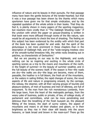 influence of nature and its beauty in their pursuits. For that passage
many have been the gentle lectures of the tender-hearted; but that
it was a true passage has been shewn by the thanks which many
sportsmen have given me for that simple vindication, and by the
repeated quotation of the whole article in their books. That they do
feel it, is plainly shewn in many papers of the sporting magazines;
but nowhere more vividly than in “The Oakleigh Shooting Code.” If
the unction with which the paper on grouse-shooting is written in
that book were more diffused through works of the like nature, vain
would be all arguments to check the love of shooting. The feeling on
this subject has been evidenced by the avidity with which that part
of the book has been quoted far and wide. But the spirit of the
picturesque is not more prominent in these chapters than in the
description of Oakleigh Hall, and of the “wide-ranging treeless view
of the smooth-turfed limestone hills, the white rocks breaking out in
patches, so characteristic of Derbyshire.”
But we are pausing on our way to the Highlands; and surely
nothing can be so inspiring and exciting in the whole circle of
sporting scenes as a trip to the moors and mountains of the north,
in the height of summer—in the beauty of summer weather, and in
the full beauty of the scenery itself. If the season is fine—the roads
are dry—the walks are dry—the bogs are become, many of them,
passable, the heather is in full bloom, the fresh air of the mountains,
or the waters in sailing thither, the rapid changes of scene, the novel
aspects of life and nature in progressing onward, by the carriage,
the railway, the steamer, with all their varying groups of tourists and
pleasure-seekers, of men of business and men of idleness, are full of
enjoyment. To the man from the rich monotonous Lowlands, from
the large town, from the heart of the metropolis perhaps, from the
weary yoke of business, public or private, of law, of college study, of
parliament and committees, what can be more penetrating and
delicious than the breathing of the fresh buoyant air, the pleasant
flitting of the breeze, the dash of sunny waters, the aspect of
mountains and moors in all their shadow and gloom, or in their
brightness as they rise in their clear still beauty into the azure
heavens, or bask broad and brown in the noon-sun? There go the
 