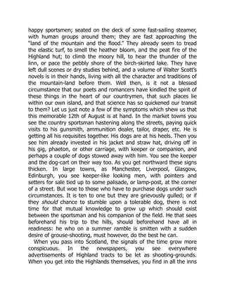 happy sportsmen; seated on the deck of some fast-sailing steamer,
with human groups around them; they are fast approaching the
“land of the mountain and the flood.” They already seem to tread
the elastic turf, to smell the heather bloom, and the peat fire of the
Highland hut; to climb the moory hill, to hear the thunder of the
linn, or pace the pebbly shore of the birch-skirted lake. They have
left dull scenes or dry studies behind, and a volume of Walter Scott’s
novels is in their hands, living with all the character and traditions of
the mountain-land before them. Well then, is it not a blessed
circumstance that our poets and romancers have kindled the spirit of
these things in the heart of our countrymen, that such places lie
within our own island, and that science has so quickened our transit
to them? Let us just note a few of the symptoms which shew us that
this memorable 12th of August is at hand. In the market towns you
see the country sportsman hastening along the streets, paying quick
visits to his gunsmith, ammunition dealer, tailor, draper, etc. He is
getting all his requisites together. His dogs are at his heels. Then you
see him already invested in his jacket and straw hat, driving off in
his gig, phaeton, or other carriage, with keeper or companion, and
perhaps a couple of dogs stowed away with him. You see the keeper
and the dog-cart on their way too. As you get northward these signs
thicken. In large towns, as Manchester, Liverpool, Glasgow,
Edinburgh, you see keeper-like looking men, with pointers and
setters for sale tied up to some palisade, or lamp-post, at the corner
of a street. But woe to those who have to purchase dogs under such
circumstances. It is ten to one but they are grievously gulled; or if
they should chance to stumble upon a tolerable dog, there is not
time for that mutual knowledge to grow up which should exist
between the sportsman and his companion of the field. He that sees
beforehand his trip to the hills, should beforehand have all in
readiness: he who on a summer ramble is smitten with a sudden
desire of grouse-shooting, must however, do the best he can.
When you pass into Scotland, the signals of the time grow more
conspicuous. In the newspapers, you see everywhere
advertisements of Highland tracts to be let as shooting-grounds.
When you get into the Highlands themselves, you find in all the inns
 