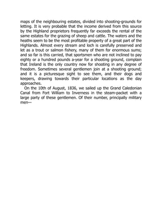 maps of the neighbouring estates, divided into shooting-grounds for
letting. It is very probable that the income derived from this source
by the Highland proprietors frequently far exceeds the rental of the
same estates for the grazing of sheep and cattle. The waters and the
heaths seem to be the most profitable property of a great part of the
Highlands. Almost every stream and loch is carefully preserved and
let as a trout or salmon fishery, many of them for enormous sums;
and so far is this carried, that sportsmen who are not inclined to pay
eighty or a hundred pounds a-year for a shooting ground, complain
that Ireland is the only country now for shooting in any degree of
freedom. Sometimes several gentlemen join at a shooting ground;
and it is a picturesque sight to see them, and their dogs and
keepers, drawing towards their particular locations as the day
approaches.
On the 10th of August, 1836, we sailed up the Grand Caledonian
Canal from Fort William to Inverness in the steam-packet with a
large party of these gentlemen. Of their number, principally military
men—
 