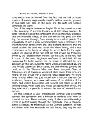 Captains, and colonels, and men at arms;
some notion may be formed from the fact that we had on board
upwards of seventy dogs, mostly beautiful setters; a perfect pyramid
of gun-cases was piled on the deck, and dog-carts and keepers
completed the scene.
One of the singular features of English life at the present moment
is the swarming of summer tourists in all interesting quarters. In
these Highland regions the consequent effect is often truly ludicrous.
Into one miserable village, or one poor solitary inn, pour, day after
day, the summer through, from seventy to a hundred people. The
impossibility of such a place accommodating such a company is the
first thing which strikes every one. The moment, therefore, that the
vessel touches the quay, out rushes the whole throng, and a race
commences to the house or village to secure beds for the night.
Such is the impetus of the rush that the first arrivers are frequently
driven by the “pressure from without” up the stairs to the very roof.
A scene of the most laughable confusion is exhibited. All are
clamouring for beds; nobody can be heard or attended to; and
generally all who can, burst into rooms which are not locked up, and
take forcible possession. Such scenes, any one who has gone up this
canal, or to the Western Isles must have seen,—at Oban, at
Tobermory, and at Inverness, which last place boasts three inns, and
where, on our arrival with a hundred fellow-passengers, we found
three hundred others had just landed from a London steamer! Our
sportsmen, however, who were well aware of the statistics of the
north, had written beforehand, and secured bed-rooms at all the
sleeping-places, which were duly locked up against their arrival, and
they sate very composedly to witness the race of worse-informed
mortals.
On this occasion a very characteristic contrast was presented
between the sportsmen and a number of students who were on
board at the time. These students, many of whom spend the college
recess in pedestrianizing through the Highlands, have a character
almost as peculiar to themselves as the German Bürschen. In twos
and threes, with their knapsacks on their backs, they may be seen
 