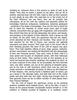 rambling on, wherever there is fine scenery or spots of note to be
visited. They step on board a packet at one place, and go off at
another, steering away into the hills; ready to take up their quarters
at such abode as may offer—the road-side inn or the smoky hut of
the Gael. Wherever you see them, they are all curiosity and
enthusiasm; all on fire with the sublime and beautiful—athirst for
knowledge; historical, antiquarian, traditionary, botanical, geological
—anything in the shape of knowledge. They are the first to climb the
hill, to reach the waterfall, to crowd round every spot of tragic
interest; everywhere they go agog with imagination, and everywhere
they lament that they do not feel adequately, the power, and beauty,
and grandeur of the objects of their attention. Such a group we had
on board. On the other hand, the sportsmen had but one object,
which absorbed all their interests and faculties. They cared not at
that moment for the Fall of Foyers, saw scarcely the splendid
mountains and glens around. Their souls were in the brown hills of
their shooting grounds—the fever of the 12th of August was upon
them. They kept together, talking of guns, dogs, grouse, roebucks;
all their conversation was larded and illustrated with the phraseology
of their own favourite pursuit. They were, many of them, clad in a
close jacket and trousers of shepherd’s tartan, with their telescope
slung at their backs. They seemed to look on the students as so
many hair-brained and romantic striplings—the students on them, as
so many creatures of the chase. As we proceeded, the fiery Nimrods
were, one after another, put out at the opening of beautiful glens,
and at the foot of wild mountains where their huts lay, and the
vessel received a considerable accession of silence by the departure
of their keepers, who, having found a Highland piper on board, got
up a dance in the steerage cabin, and kept that end of the vessel
pretty well alive both day and night. Having thus brought them to
their grounds, there can be no better narrator of what passes there
than Thomas Oakleigh.
“On the 11th of August the sportsman arrives at his shooting
quarters; probably some isolated tavern, ‘old as the hills,’—if such a
house as the grouse-shooter occasionally locates himself in, in the
northern or midland counties of England, or in Scotland, where
 