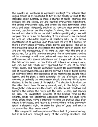 the novelty of loneliness is agreeably exciting! The stillness that
reigns around is as wonderful to him as the solidity of land to the
stranded sailor! Scarcely is there a change of scene—stillness and
solitude, hill and ravine, sky and heather, everywhere magnificent,
the outline everywhere bold, and where the view terminates amid
rocks and crags, frequently sublime! At noonday, near some rocky
summit, perchance on the shepherd’s stone, the shooter seats
himself, and shares his last sandwich with his panting dogs. We will
suppose him to be on the boundary of the muir-lands: on one hand
he sees an unbounded expanse of heathery hills, by no means
monotonous if he will look upon them with the eye of a painter, for
there is every shade of yellow, green, brown, and purple,—the last is
the prevailing colour at this season, the heather being in bloom: nor
are the hills monotonous, if he looks at them with the eye of a
sportsman, for by this time (we suppose him to have been shooting
all the morning) he will have performed many feats, or at any rate
will have met with several adventures, and the ground before him is
the field of his fame. He now looks with interest on many a rock,
and cliff, and hill, which lately appeared but as one of so many
‘crags, knolls, and mounds confusedly hurled!’ He contemplates the
site of his achievements, as a general surveys a field of battle during
an interval of strife; the experience of the morning has taught him a
lesson, and he plans a fresh campaign for the afternoon, or the
morrow, or probably the next season, should the same hills be again
destined to be the scene of his exploits. The shooter looks down on
the other hand from his rocky summit, and, in the bright relief,
through the white rents in the clouds, sees the far-off meadows and
hamlets, the woods, the rivers, and the lake. He rises, and renews
his task. The invigorating influence of the bracing wind on the
heights, lends the sportsman additional strength—he puts forth
every effort, every nerve is strained—he feels an artificial glow after
nature is exhausted, and returns to the cot where he had previously
spent a sleepless night, to enjoy his glass of grog, and such a
snooze as the citizen never knew!”
This is a graphic and true picture of the outset of grouse-shooting;
but it is but one amongst many of the exciting situations and
 