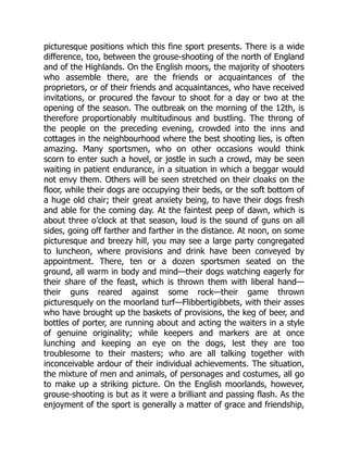 picturesque positions which this fine sport presents. There is a wide
difference, too, between the grouse-shooting of the north of England
and of the Highlands. On the English moors, the majority of shooters
who assemble there, are the friends or acquaintances of the
proprietors, or of their friends and acquaintances, who have received
invitations, or procured the favour to shoot for a day or two at the
opening of the season. The outbreak on the morning of the 12th, is
therefore proportionably multitudinous and bustling. The throng of
the people on the preceding evening, crowded into the inns and
cottages in the neighbourhood where the best shooting lies, is often
amazing. Many sportsmen, who on other occasions would think
scorn to enter such a hovel, or jostle in such a crowd, may be seen
waiting in patient endurance, in a situation in which a beggar would
not envy them. Others will be seen stretched on their cloaks on the
floor, while their dogs are occupying their beds, or the soft bottom of
a huge old chair; their great anxiety being, to have their dogs fresh
and able for the coming day. At the faintest peep of dawn, which is
about three o’clock at that season, loud is the sound of guns on all
sides, going off farther and farther in the distance. At noon, on some
picturesque and breezy hill, you may see a large party congregated
to luncheon, where provisions and drink have been conveyed by
appointment. There, ten or a dozen sportsmen seated on the
ground, all warm in body and mind—their dogs watching eagerly for
their share of the feast, which is thrown them with liberal hand—
their guns reared against some rock—their game thrown
picturesquely on the moorland turf—Flibbertigibbets, with their asses
who have brought up the baskets of provisions, the keg of beer, and
bottles of porter, are running about and acting the waiters in a style
of genuine originality; while keepers and markers are at once
lunching and keeping an eye on the dogs, lest they are too
troublesome to their masters; who are all talking together with
inconceivable ardour of their individual achievements. The situation,
the mixture of men and animals, of personages and costumes, all go
to make up a striking picture. On the English moorlands, however,
grouse-shooting is but as it were a brilliant and passing flash. As the
enjoyment of the sport is generally a matter of grace and friendship,
 