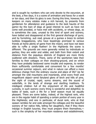 and is sought by numbers who can only devote to the excursion, at
the best, a few days, it is a scene of animation and havoc for a week
or ten days, and then its glory is over. During this time, however, the
keepers on many estates make a rich harvest, by presents from
gentlemen for attendance and guidance to the best haunts of the
game—by the loan of dogs at good interest to such as have not
come well provided, or have met with accidents, or whose dogs, as
is sometimes the case, unused to this kind of sport and scenery,
have bolted and disappeared at the first general discharge of guns;
and by furnishing, sub rosâ, grouse at a guinea a brace to certain
luckless braggadocios, who have boastingly promised to various
friends at home plenty of game from the moors; and have not been
able to ruffle a single feather! In the Highlands the scene is
different. The grounds are more generally rented by individuals or
parties; they are wider and wilder, and both from their extent and
distance from the populous districts of England are more thinly
scattered with shooters. There, some of the sportsmen take their
families to their cottages on their shooting-ground, and on which
they have probably bestowed some trouble and expense, to render
them sufficiently comfortable and convenient for a few months’
occasional summer sojourn, and what in nature can afford a more
delicious change from the ordinary course and place of life? Up far
amongst the wild mountains and moorlands, amid every fresh and
magnificent object—amid fairyland glens of birch and hills of pine,
the sight of crystal, rapid, sunny streams, and the sound of
waterfalls, in the lands of strange and startling traditions. To
intelligent children full of the enjoyment of life and healthful
curiosity, in such scenery every thing is wonderful and delightful; to
ladies of taste, such a life for a brief season must be equally
pleasant. There are some ladies, indeed, of the highest rank, who
are in the regular habit of spending a certain portion of every year in
the Highlands; and one in particular, of ducal rank, who at that
season rambles far and wide amongst the cottages and the beautiful
scenery of her native hills, telling her daughters, that if they there
indulge in English luxuries, they must prepare them themselves,—
such is the simplicity of her mountain residence and establishment;
 