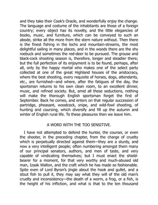 and they take their Cook’s Oracle, and wonderfully enjoy the change.
The language and costume of the inhabitants are those of a foreign
country; every object has its novelty, and the little elegancies of
books, music, and furniture, which can be conveyed to such an
abode, strike all the more from the stern nature without. Then there
is the finest fishing in the lochs and mountain-streams, the most
delightful sailing in many places, and in the woods there are the shy
roebuck and sometimes the red-deer to be pursued. The grouse and
black-cock shooting season is, therefore, longer and steadier there;
but the full perfection of its enjoyment is to be found, perhaps, after
all, only by the happy mortal who makes one of the select party
collected at one of the great Highland houses of the aristocracy,
where the best shooting, every requisite of horses, dogs, attendants,
etc., are furnished—and where, after the fatigues of the day, the
sportsman returns to his own clean room, to an excellent dinner,
music, and refined society. But, amid all these seductions, nothing
will make the thorough English sportsman forget the first of
September. Back he comes, and enters on that regular succession of
partridge, pheasant, woodcock, snipe, and wild-fowl shooting, of
hunting and coursing, which diversify and fill up the autumn and
winter of English rural life. To these pleasures then we leave him.
A WORD WITH THE TOO SENSITIVE.
I have not attempted to defend the hunter, the courser, or even
the shooter, in the preceding chapter, from the charge of cruelty
which is perpetually directed against them—they are a sturdy, and
now a very intelligent people; often numbering amongst them many
of our principal senators, authors, and men of taste, and very
capable of vindicating themselves; but I must enact the shield-
bearer for a moment, for that very worthy and much-abused old
man, Izaak Walton, and the craft which he has made so fashionable.
Spite even of Lord Byron’s jingle about the hook and gullet, and a
stout fish to pull it, they may say what they will of the old man’s
cruelty and inconsistency—the death of a worm, a frog, or a fish, is
the height of his infliction, and what is that to the ten thousand
 