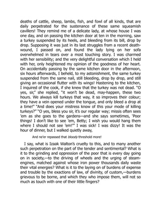 deaths of cattle, sheep, lambs, fish, and fowl of all kinds, that are
daily perpetrated for the sustenance of these same squeamish
cavillers! They remind me of a delicate lady, at whose house I was
one day, and on passing the kitchen door at ten in the morning, saw
a turkey suspended by its heels, and bleeding from its bill, drop by
drop. Supposing it was just in its last struggles from a recent death-
wound, I passed on, and found the lady lying on her sofa
overwhelmed in tears over a most touching story. I was charmed
with her sensibility; and the very delightful conversation which I held
with her, only heightened my opinion of the goodness of her heart.
On accidentally passing by the same kitchen door in the afternoon,
six hours afterwards, I beheld, to my astonishment, the same turkey
suspended from the same nail, still bleeding, drop by drop, and still
giving an occasional flutter with its wings! Hastening to the kitchen,
I inquired of the cook, if she knew that the turkey was not dead. “O
yes, sir,” she replied, “it won’t be dead, may-happen, these two
hours. We always kill turkeys that way, it so improves their colour;
they have a vein opened under the tongue, and only bleed a drop at
a time!” “And does your mistress know of this your mode of killing
turkeys?” “O yes, bless you sir, it’s our regular way; missis often sees
’em as she goes to the gardens—and she says sometimes, ‘Poor
things! I don’t like to see ’em, Betty; I wish you would hang them
where I should not see ’em!’” I was sick! I was dizzy! It was the
hour of dinner, but I walked quietly away,
And ne’er repassed that bloody threshold more!
I say, what is Izaak Walton’s cruelty to this, and to many another
such perpetration on the part of the tender and sentimental? What is
it to the grinding and oppression of the poor that is every day going
on in society,—to the driving of wheels and the urging of steam-
engines, matched against whose iron power thousands daily waste
their vital energies? What is it to the laying on of burdens of expense
and trouble by the exactions of law, of divinity, of custom,—burdens
grievous to be borne, and which they who impose them, will not so
much as touch with one of their little fingers?
 